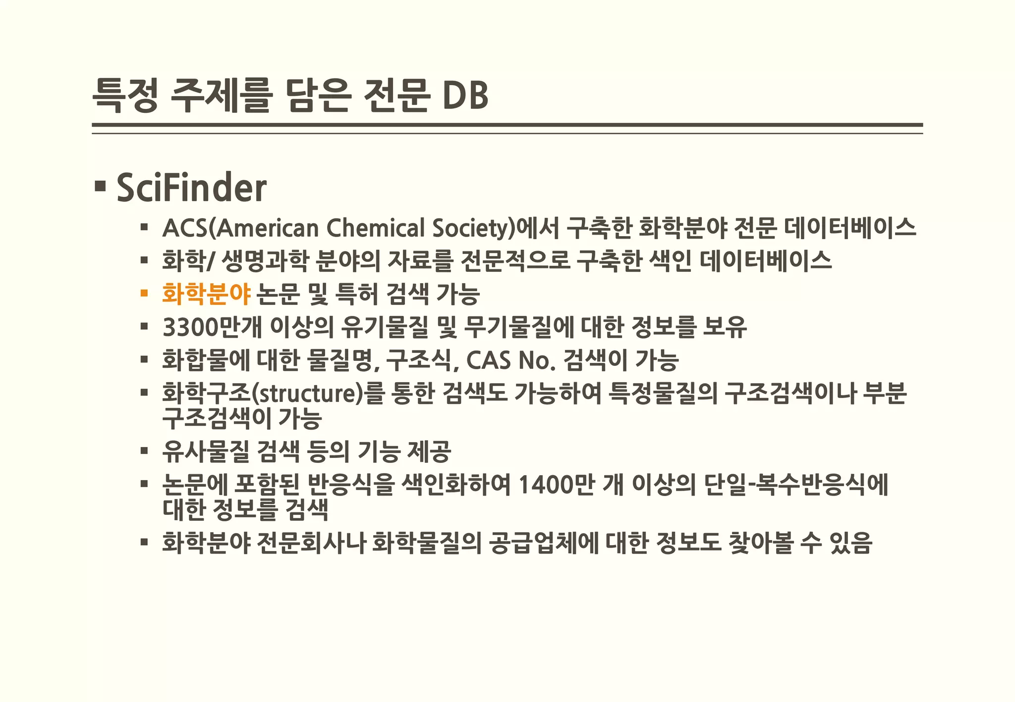 특정 주제를 담은 전문 DB

 SciFinder
   ACS(American Chemical Society)에서 구축한 화학분야 전문 데이터베이스
   화학/ 생명과학 분야의 자료를 전문적으로 구축한 색인 데이터베이스
   화학분야 논문 및 특허 검색 가능
   3300만개 이상의 유기물질 및 무기물질에 대한 정보를 보유
   화합물에 대한 물질명, 구조식, CAS No. 검색이 가능
   화학구조(structure)를 통한 검색도 가능하여 특정물질의 구조검색이나 부분
    구조검색이 가능
   유사물질 검색 등의 기능 제공
   논문에 포함된 반응식을 색인화하여 1400만 개 이상의 단일-복수반응식에
    대한 정보를 검색
   화학분야 전문회사나 화학물질의 공급업체에 대한 정보도 찾아볼 수 있음
 