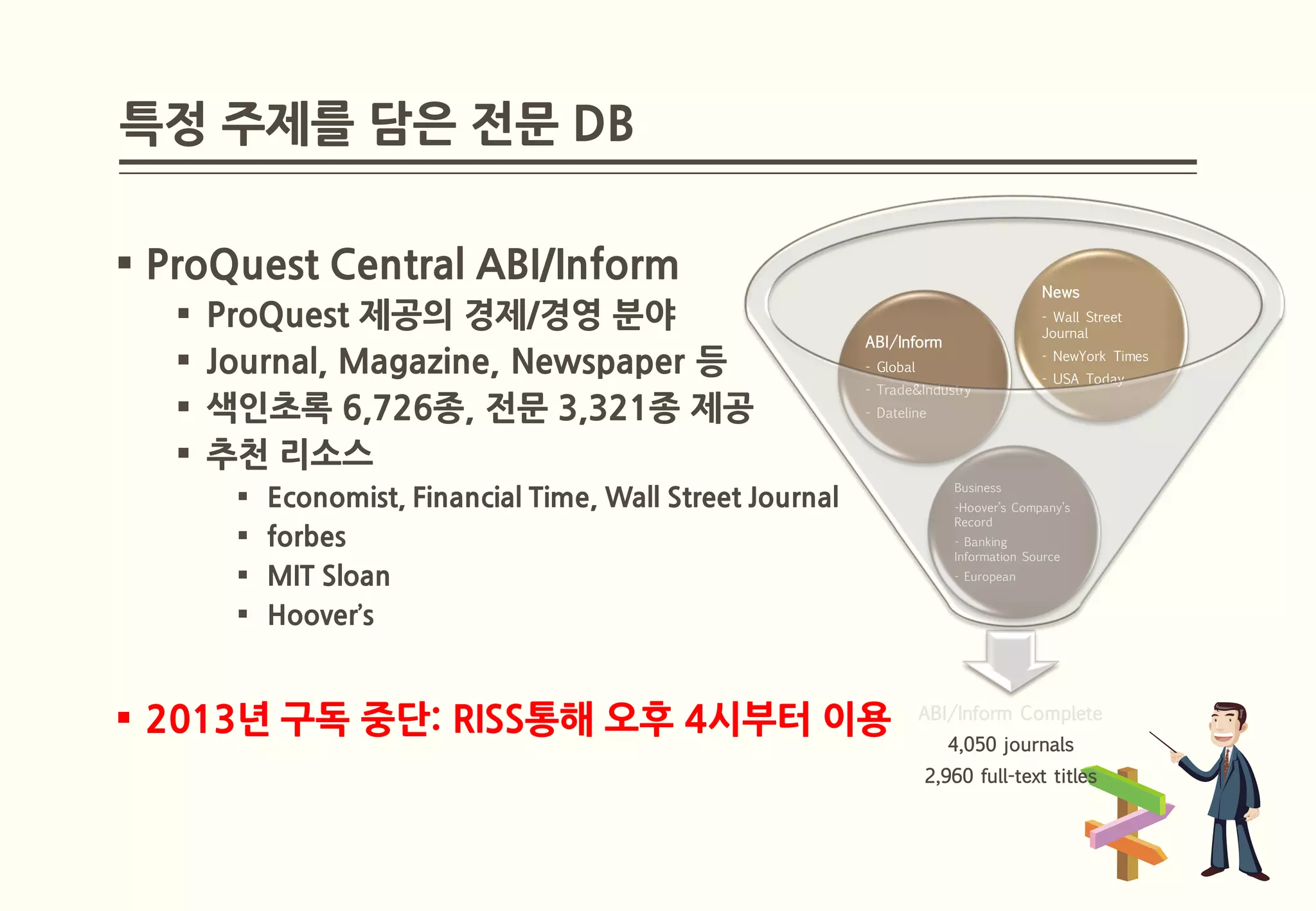 특정 주제를 담은 전문 DB

 ProQuest Central ABI/Inform
                                                                                         News
      ProQuest 제공의 경제/경영 분야                                                             - Wall Street
                                                                                         Journal
                                                             ABI/Inform
      Journal, Magazine, Newspaper 등                        - Global
                                                                                         - NewYork Times
                                                                                         - USA Today
                                                             - Trade&Industry
      색인초록 6,726종, 전문 3,321종 제공                             - Dateline


      추천 리소스
                                                                           Business
           Economist, Financial Time, Wall Street Journal                 -Hoover’s Company’s
                                                                           Record
           forbes                                                         - Banking
                                                                           Information Source
           MIT Sloan                                                      - European


           Hoover’s


 2013년 구독 중단: RISS통해 오후 4시부터 이용                                        ABI/Inform Complete
                                                                           4,050 journals
                                                                        2,960 full-text titles
 