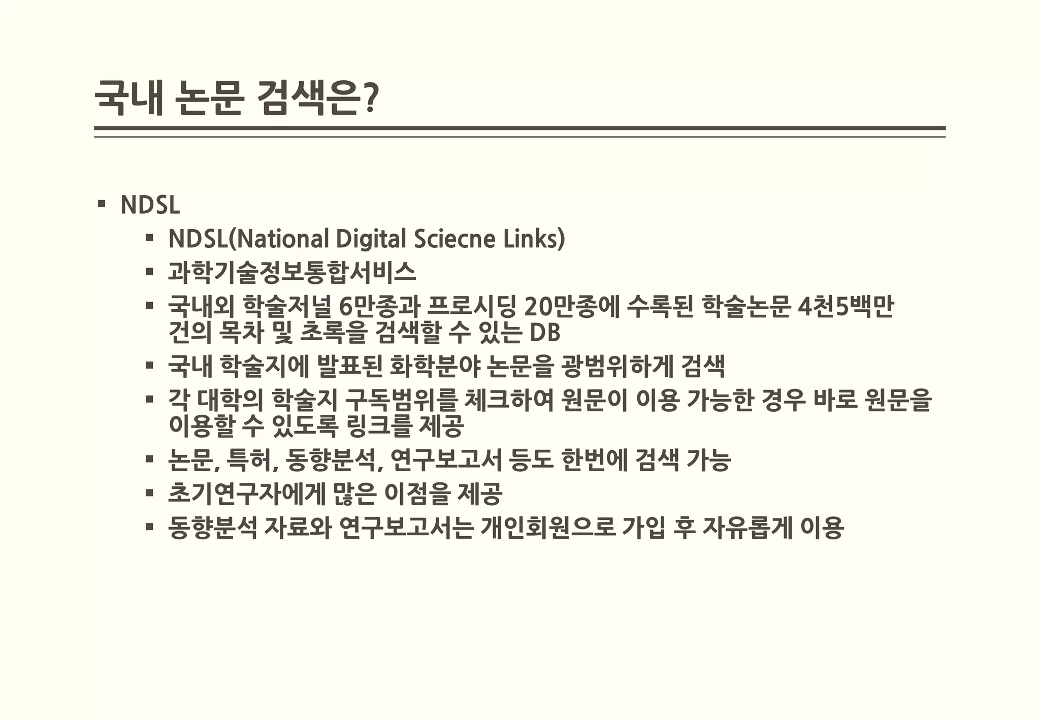 국내 논문 검색은?

 NDSL
    NDSL(National Digital Sciecne Links)
    과학기술정보통합서비스
    국내외 학술저널 6만종과 프로시딩 20만종에 수록된 학술논문 4천5백만
     건의 목차 및 초록을 검색할 수 있는 DB
    국내 학술지에 발표된 화학분야 논문을 광범위하게 검색
    각 대학의 학술지 구독범위를 체크하여 원문이 이용 가능한 경우 바로 원문을
     이용할 수 있도록 링크를 제공
    논문, 특허, 동향분석, 연구보고서 등도 한번에 검색 가능
    초기연구자에게 많은 이점을 제공
    동향분석 자료와 연구보고서는 개인회원으로 가입 후 자유롭게 이용
 