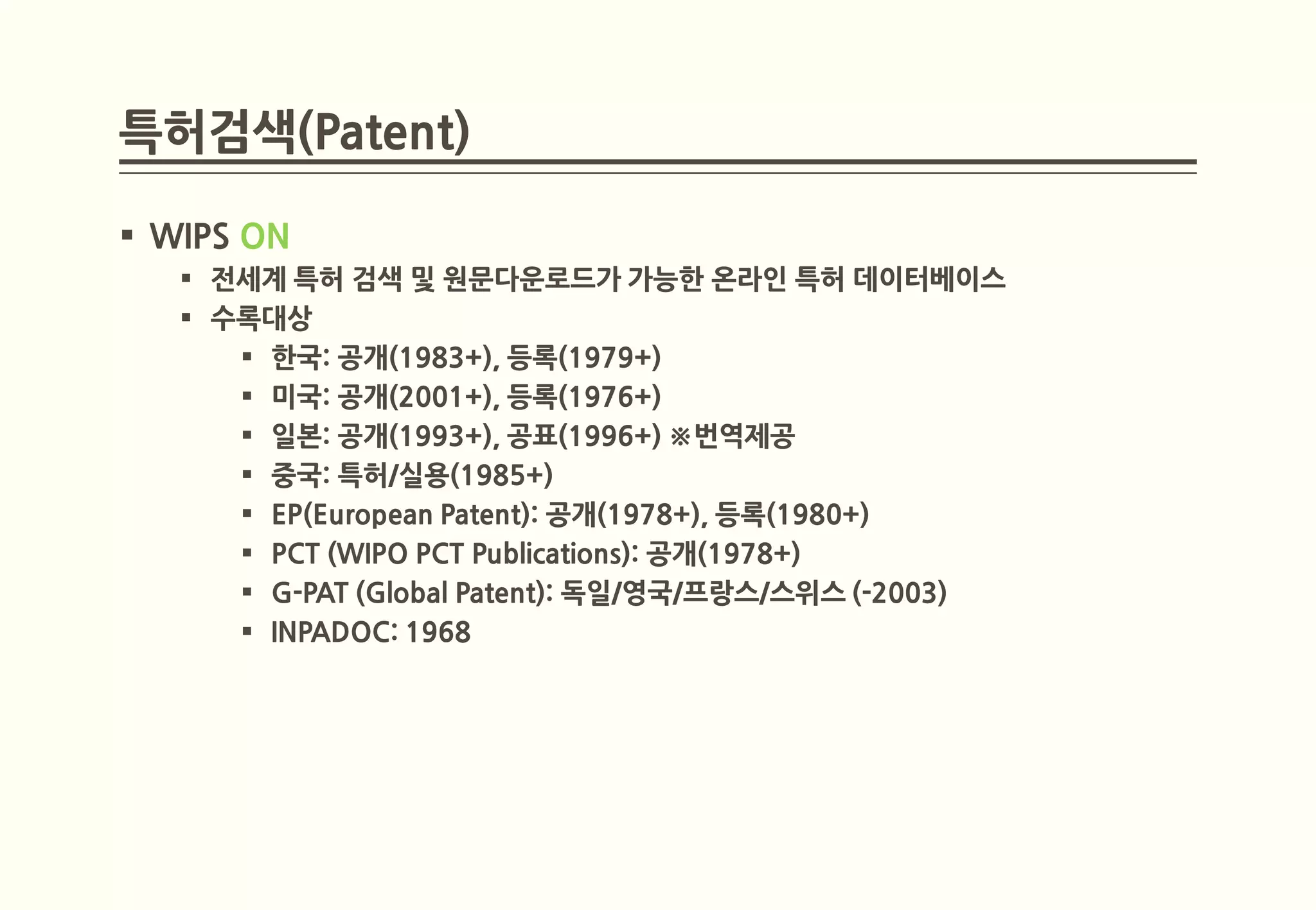 특허검색(Patent)

 WIPS ON
    전세계 특허 검색 및 원문다운로드가 가능한 온라인 특허 데이터베이스
    수록대상
       한국: 공개(1983+), 등록(1979+)
       미국: 공개(2001+), 등록(1976+)
       일본: 공개(1993+), 공표(1996+) ※번역제공
       중국: 특허/실용(1985+)
       EP(European Patent): 공개(1978+), 등록(1980+)
       PCT (WIPO PCT Publications): 공개(1978+)
       G-PAT (Global Patent): 독일/영국/프랑스/스위스 (-2003)
       INPADOC: 1968
 
