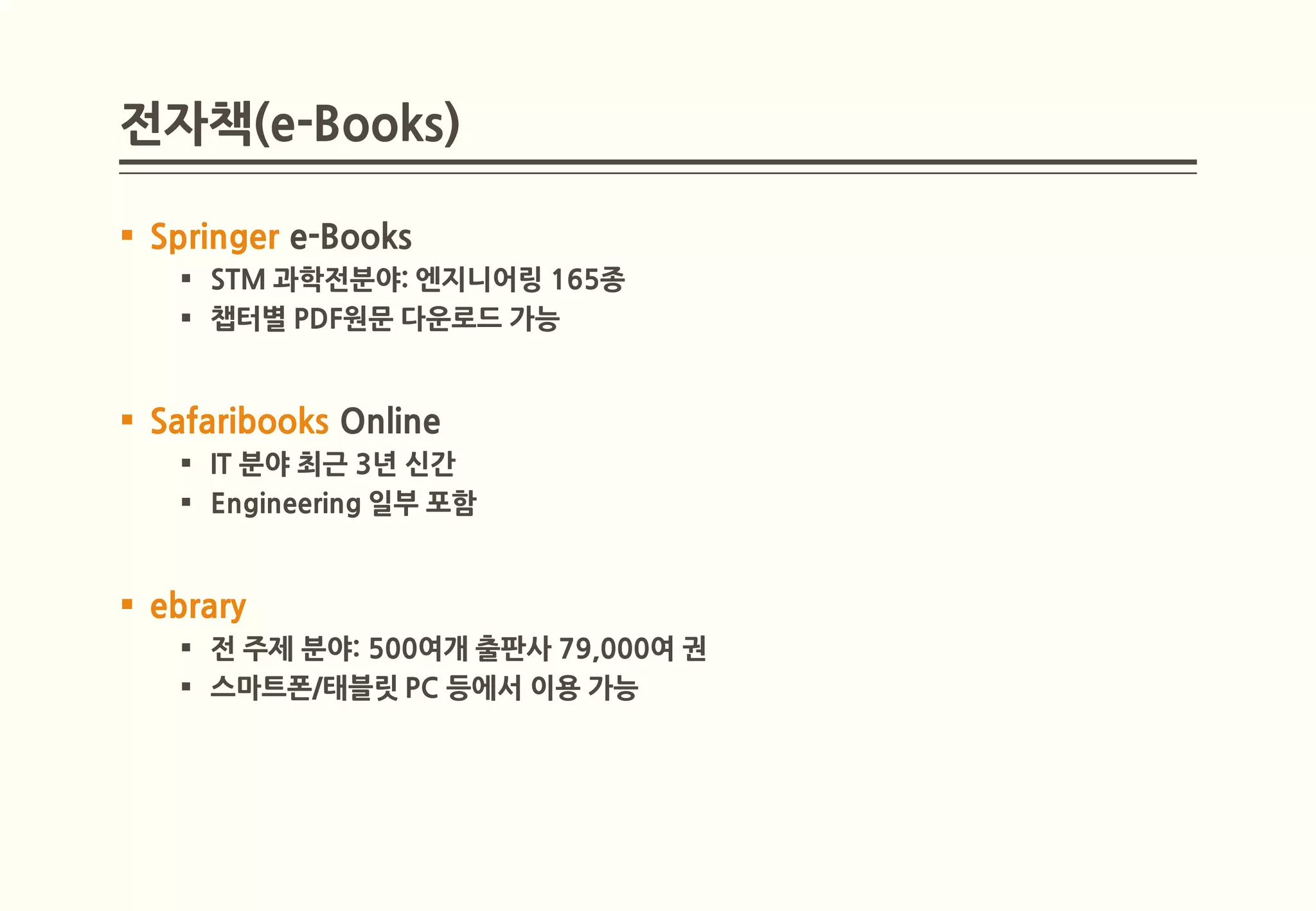 전자책(e-Books)

 Springer e-Books
    STM 과학전분야: 엔지니어링 165종
    챕터별 PDF원문 다운로드 가능


 Safaribooks Online
    IT 분야 최근 3년 신간
    Engineering 일부 포함


 ebrary
    전 주제 분야: 500여개 출판사 79,000여 권
    스마트폰/태블릿 PC 등에서 이용 가능
 