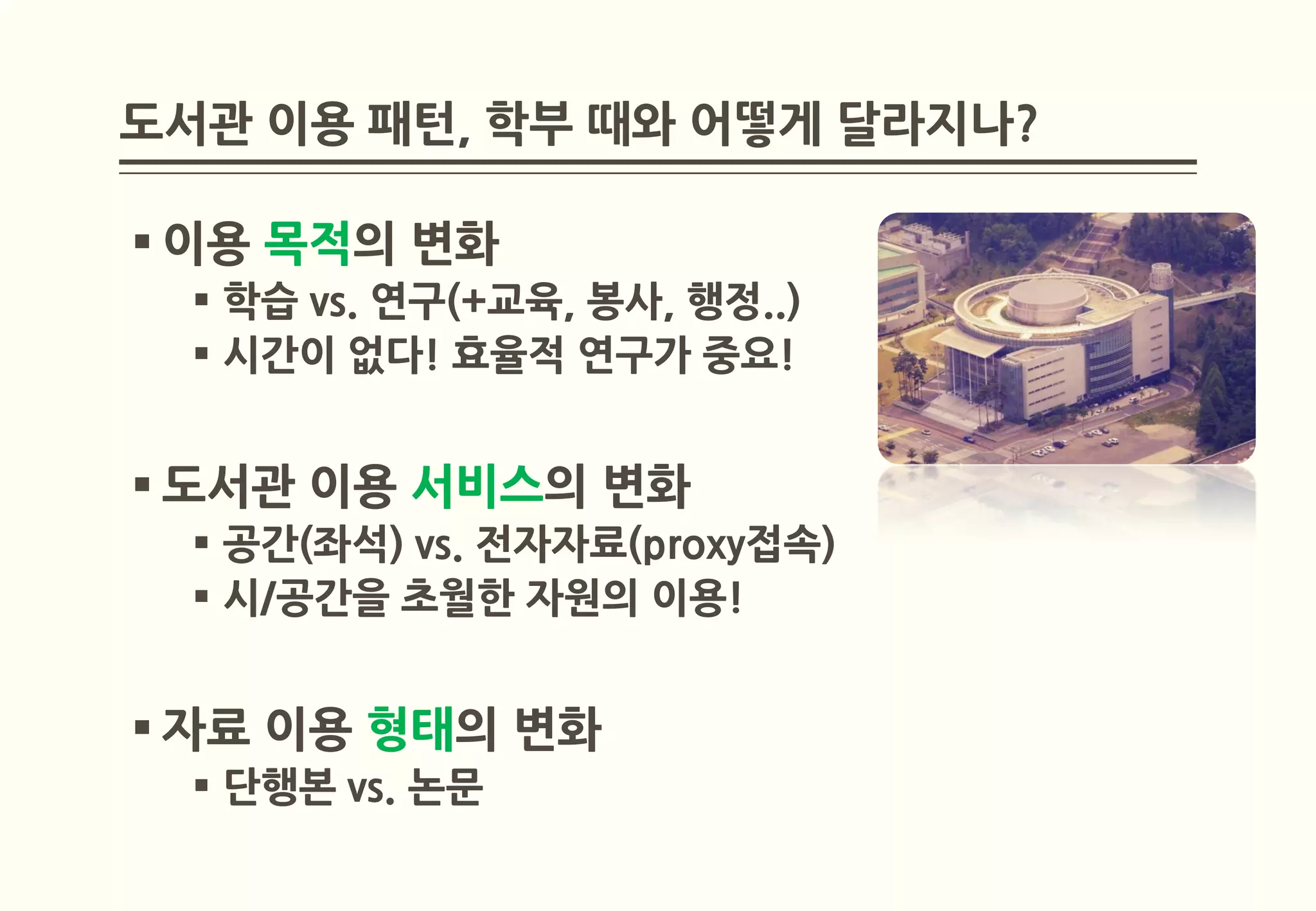 도서관 이용 패턴, 학부 때와 어떻게 달라지나?

 이용 목적의 변화
   학습 vs. 연구(+교육, 봉사, 행정..)
   시간이 없다! 효율적 연구가 중요!


 도서관 이용 서비스의 변화
   공간(좌석) vs. 전자자료(proxy접속)
   시/공간을 초월한 자원의 이용!


 자료 이용 형태의 변화
   단행본 vs. 논문
 