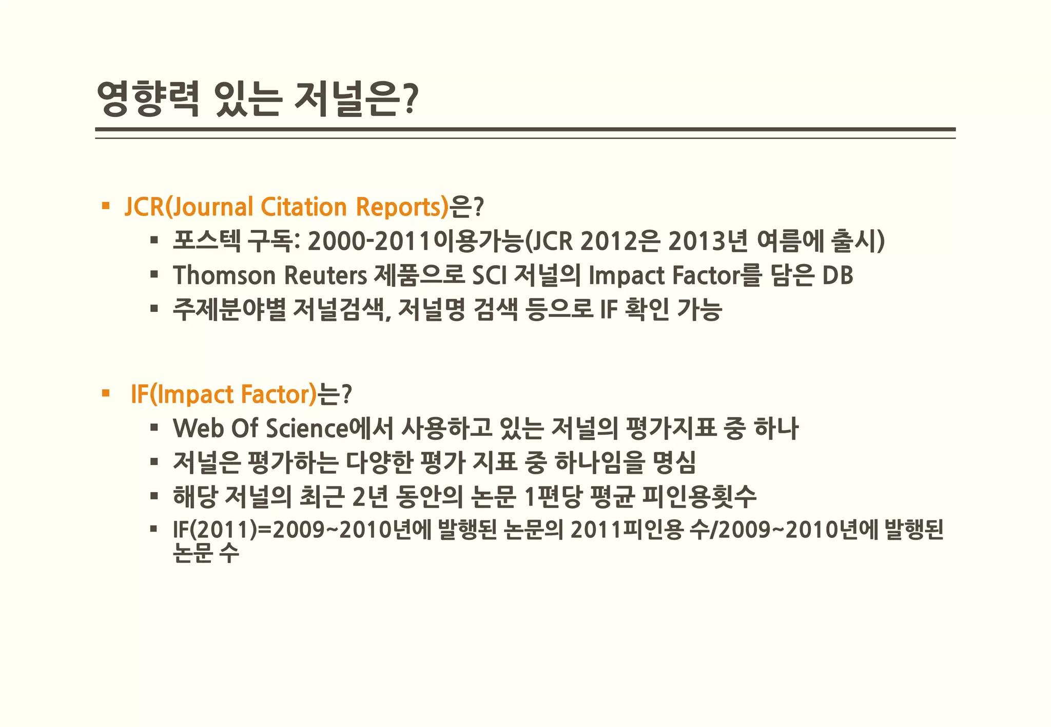 영향력 있는 저널은?

 JCR(Journal Citation Reports)은?
     포스텍 구독: 2000-2011이용가능(JCR 2012은 2013년 여름에 출시)
     Thomson Reuters 제품으로 SCI 저널의 Impact Factor를 담은 DB
     주제분야별 저널검색, 저널명 검색 등으로 IF 확인 가능


 IF(Impact Factor)는?
     Web Of Science에서 사용하고 있는 저널의 평가지표 중 하나
     저널은 평가하는 다양한 평가 지표 중 하나임을 명심
     해당 저널의 최근 2년 동안의 논문 1편당 평균 피인용횟수
    IF(2011)=2009~2010년에 발행된 논문의 2011피인용 수/2009~2010년에 발행된
     논문 수
 