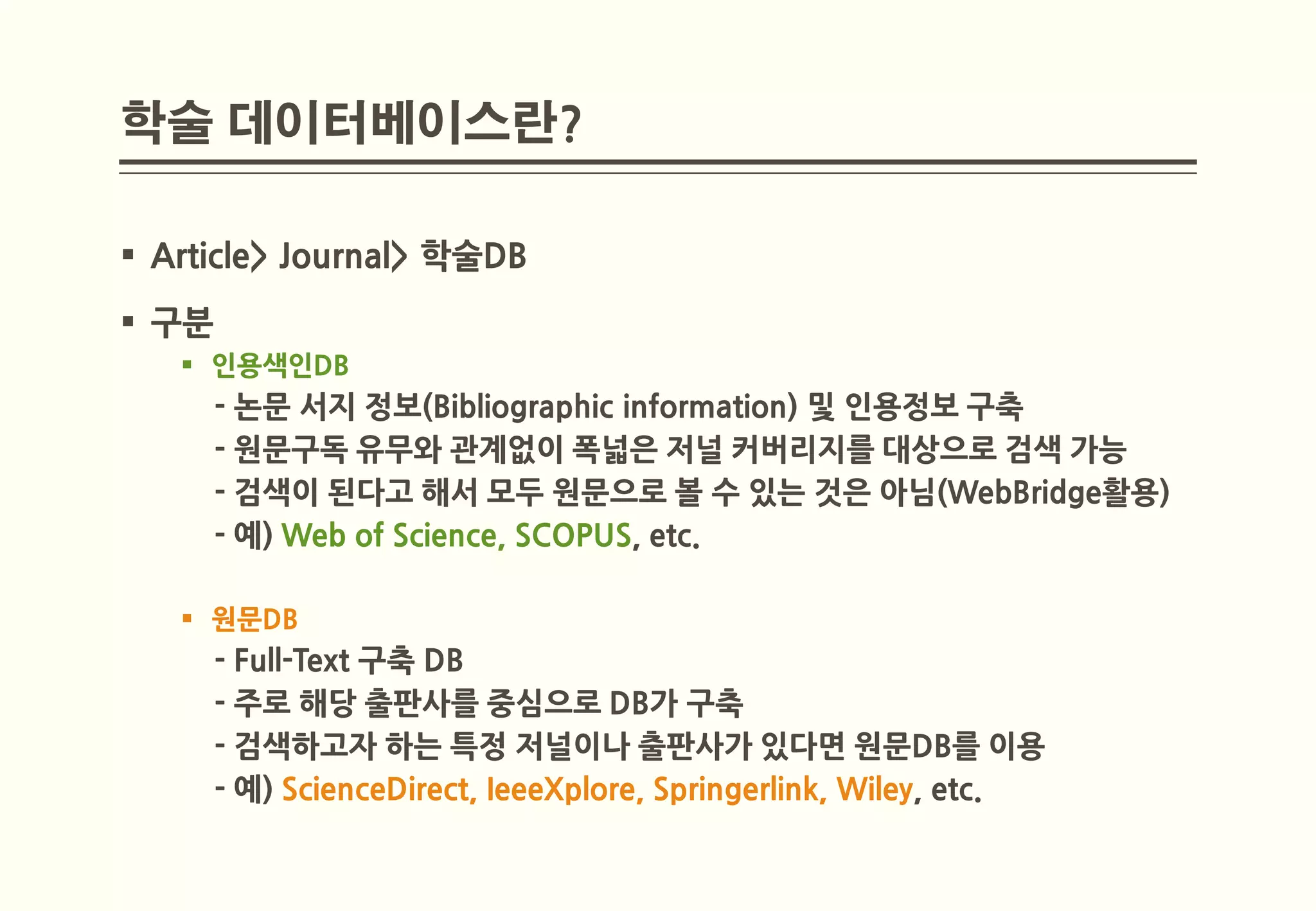 학술 데이터베이스란?

 Article> Journal> 학술DB
 구분
    인용색인DB
       - 논문 서지 정보(Bibliographic information) 및 인용정보 구축
       - 원문구독 유무와 관계없이 폭넓은 저널 커버리지를 대상으로 검색 가능
       - 검색이 된다고 해서 모두 원문으로 볼 수 있는 것은 아님(WebBridge활용)
       - 예) Web of Science, SCOPUS, etc.

    원문DB
       - Full-Text 구축 DB
       - 주로 해당 출판사를 중심으로 DB가 구축
       - 검색하고자 하는 특정 저널이나 출판사가 있다면 원문DB를 이용
       - 예) ScienceDirect, IeeeXplore, Springerlink, Wiley, etc.
 