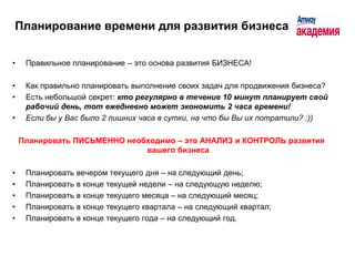 Планирование времени для развития бизнеса


•    Правильное планирование – это основа развития БИЗНЕСА!

•    Как правильно планировать выполнение своих задач для продвижения бизнеса?
•    Есть небольшой секрет: кто регулярно в течение 10 минут планирует свой
     рабочий день, тот ежедневно может экономить 2 часа времени!
•    Если бы у Вас было 2 лишних часа в сутки, на что бы Вы их потратили? ;))

    Планировать ПИСЬМЕННО необходимо – это АНАЛИЗ и КОНТРОЛЬ развития
                              вашего бизнеса

•    Планировать вечером текущего дня – на следующий день;
•    Планировать в конце текущей недели – на следующую неделю;
•    Планировать в конце текущего месяца – на следующий месяц;
•    Планировать в конце текущего квартала – на следующий квартал;
•    Планировать в конце текущего года – на следующий год.
 