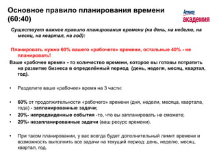 Основное правило планирования времени
(60:40)
Существует важное правило планирования времени (на день, на неделю, на
  месяц, на квартал, на год):

Планировать нужно 60% вашего «рабочего» времени, остальные 40% - не
   планировать!
Ваше «рабочее время» - то количество времени, которое вы готовы потратить
   на развитие бизнеса в определѐнный период (день, неделя, месяц, квартал,
   год).

•   Разделите ваше «рабочее» время на 3 части:

•   60% от продолжительности «рабочего» времени (дня, недели, месяца, квартала,
    года) - запланированные задачи;
•   20%- непредвиденные события -то, что вы запланировать не сможете;
•   20%- незапланированные задачи (ваш ресурс времени).

•   При таком планировании, у вас всегда будет дополнительный лимит времени и
    возможность выполнить все задачи на текущий период: день, неделю, месяц,
    квартал, год.
 