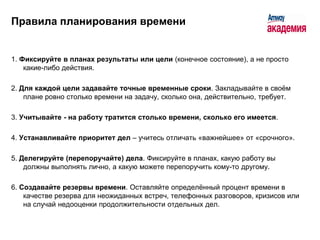 Правила планирования времени


1. Фиксируйте в планах результаты или цели (конечное состояние), а не просто
    какие-либо действия.

2. Для каждой цели задавайте точные временные сроки. Закладывайте в своѐм
    плане ровно столько времени на задачу, сколько она, действительно, требует.

3. Учитывайте - на работу тратится столько времени, сколько его имеется.

4. Устанавливайте приоритет дел – учитесь отличать «важнейшее» от «срочного».

5. Делегируйте (перепоручайте) дела. Фиксируйте в планах, какую работу вы
    должны выполнять лично, а какую можете перепоручить кому-то другому.

6. Создавайте резервы времени. Оставляйте определѐнный процент времени в
    качестве резерва для неожиданных встреч, телефонных разговоров, кризисов или
    на случай недооценки продолжительности отдельных дел.
 
