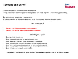 Постановка целей

Основные правила планирования мы изучили.
Теперь необходимо спланировать свою работу так, чтобы прийти к желаемому результату.

Для этого нужно правильно ставить цели.
Корабль никогда не причалит к берегу, если капитан не знает конечный пункт!

                                     Что такое цель?

•   Цель – это образ желаемого результата.
•   Цель – это мечта, имеющая срок исполнения.

                                   Зачем нужны цели?
•   Цель дает направление.
•   Цель указывает далеко ли мы продвинулись.
•   Цель помогает сделать наше видение достижимым.
•   Цель делает роль каждого человека более определенной.
•   Цель стимулирует людей добиваться лучших результатов.
•   Цель объединяет людей вокруг себя.

     Когда вы ставите чѐткие цели –ваше сознание направляет вас на их реализацию!
 