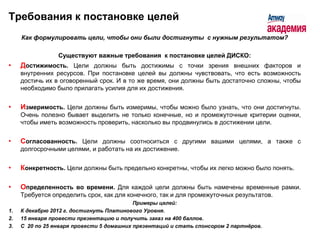 Требования к постановке целей
     Как формулировать цели, чтобы они были достигнуты с нужным результатом?

                 Существуют важные требования к постановке целей ДИСКО:
•    Достижимость. Цели должны быть достижимы с точки зрения внешних факторов и
     внутренних ресурсов. При постановке целей вы должны чувствовать, что есть возможность
     достичь их в оговоренный срок. И в то же время, они должны быть достаточно сложны, чтобы
     необходимо было прилагать усилия для их достижения.


•    Измеримость. Цели должны быть измеримы, чтобы можно было узнать, что они достигнуты.
     Очень полезно бывает выделить не только конечные, но и промежуточные критерии оценки,
     чтобы иметь возможность проверить, насколько вы продвинулись в достижении цели.


•    Согласованность. Цели должны соотноситься с другими вашими целями, а также с
     долгосрочными целями, и работать на их достижение.


•    Конкретность. Цели должны быть предельно конкретны, чтобы их легко можно было понять.

•    Определенность во времени. Для каждой цели должны быть намечены временные рамки.
     Требуется определить срок, как для конечного, так и для промежуточных результатов.
                                           Примеры целей:
1.   К декабрю 2012 г. достигнуть Платинового Уровня.
2.   15 января провести презентацию и получить заказ на 400 баллов.
3.   С 20 по 25 января провести 5 домашних презентаций и стать спонсором 2 партнѐров.
 