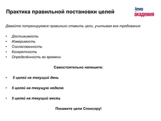 Практика правильной постановки целей

Давайте потренируемся правильно ставить цели, учитывая все требования:

•   Достижимость
•   Измеримость
•   Согласованность
•   Конкретность
•   Определённость во времени

                         Самостоятельно напишите:

•   5 целей на текущий день

•   5 целей на текущую неделю

•   5 целей на текущий месяц

                          Покажите цели Спонсору!
 
