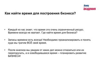 Как найти время для построения бизнеса?



•   Каждый из нас знает, что время это очень ограниченный ресурс.
    Времени всегда не хватает. Где найти время для бизнеса?

•   Запасы времени есть всегда! Необходимо проанализировать и понять
    куда мы тратим ВСЁ своѐ время.

•   После анализа мы увидим от каких дел можно отказаться или их
    перепоручить, а в освободившееся время – планировать развитие
    БИЗНЕСА!
 