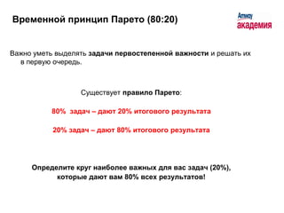 Временной принцип Парето (80:20)


Важно уметь выделять задачи первостепенной важности и решать их
  в первую очередь.



                  Существует правило Парето:

          80% задач – дают 20% итогового результата

           20% задач – дают 80% итогового результата




     Определите круг наиболее важных для вас задач (20%),
           которые дают вам 80% всех результатов!
 
