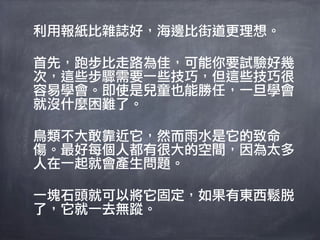 利用報紙比雜誌好，海邊比街道更理想。

首先，跑步比走路為佳，可能你要試驗好幾
次，這些步驟需要一些技巧，但這些技巧很
容易學會。即使是兒童也能勝任，一旦學會
就沒什麼困難了。

鳥類不大敢靠近它，然而雨水是它的致命
傷。最好每個人都有很大的空間，因為太多
人在一起就會產生問題。

一塊石頭就可以將它固定，如果有東西鬆脫
了，它就一去無蹤。
 