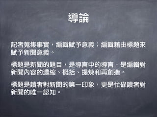 導論

記者蒐集事實，編輯賦予意義；編輯藉由標題來
賦予新聞意義。
標題是新聞的題目，是導言中的導言，是編輯對
新聞內容的濃縮、概括、提煉和再創造。
標題是讀者對新聞的第一印象，更是忙碌讀者對
新聞的唯一認知。
 