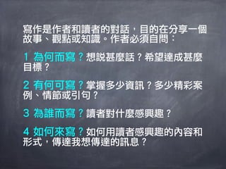 寫作是作者和讀者的對話，目的在分享一個
故事、觀點或知識。作者必須自問：
1 為何而寫？想說甚麼話？希望達成甚麼
目標？
2 有何可寫？掌握多少資訊？多少精彩案
例、情節或引句？
3 為誰而寫？讀者對什麼感興趣？
4 如何來寫？如何用讀者感興趣的內容和
形式，傳達我想傳達的訊息？
 