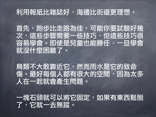 利用報紙比雜誌好，海邊比街道更理想。

首先，跑步比走路為佳，可能你要試驗好幾
次，這些步驟需要一些技巧，但這些技巧很
容易學會。即使是兒童也能勝任，一旦學會
就沒什麼困難了。

鳥類不大敢靠近它，然而雨水是它的致命
傷。最好每個人都有很大的空間，因為太多
人在一起就會產生問題。

一塊石頭就可以將它固定，如果有東西鬆脫
了，它就一去無蹤。
 