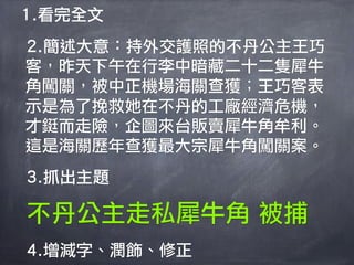 1.看完全文
2.簡述大意：持外交護照的不丹公主王巧
客，昨天下午在行李中暗藏二十二隻犀牛
角闖關，被中正機場海關查獲；王巧客表
示是為了挽救她在不丹的工廠經濟危機，
才鋌而走險，企圖來台販賣犀牛角牟利。
這是海關歷年查獲最大宗犀牛角闖關案。
3.抓出主題

不丹公主走私犀牛角 被捕
4.增減字、潤飾、修正
 