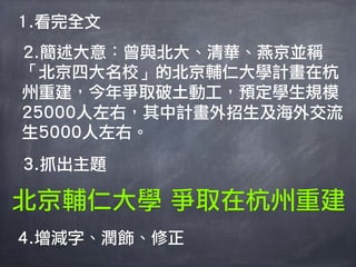 1.看完全文
2.簡述大意：曾與北大、清華、燕京並稱
「北京四大名校」的北京輔仁大學計畫在杭
州重建，今年爭取破土動工，預定學生規模
25000人左右，其中計畫外招生及海外交流
生5000人左右。
3.抓出主題

北京輔仁大學 爭取在杭州重建
4.增減字、潤飾、修正
 