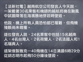 【法新社電】越南航空公司發言人今天說，
一架載著30名乘客和機師的越航班機在颱風
中試圖降落在海濱勝地芽莊時墜毀。
他說，機上所有人員恐怕都已罹難，但飛機
殘骸尚未尋獲。
這位發言人說，24名乘客中包括15名越南
人，4名台灣人，2名荷蘭人，2名法國人和1
名瑞典人。
這架俄製雅克—40飛機在14日清晨6時29分
從胡志明市起飛50分鐘後墜毀。
 