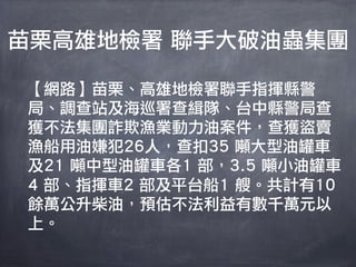 苗栗高雄地檢署 聯手大破油蟲集團

【網路】苗栗、高雄地檢署聯手指揮縣警
局、調查站及海巡署查緝隊、台中縣警局查
獲不法集團詐欺漁業動力油案件，查獲盜賣
漁船用油嫌犯26人，查扣35 噸大型油罐車
及21 噸中型油罐車各1 部，3.5 噸小油罐車
4 部、指揮車2 部及平台船1 艘。共計有10
餘萬公升柴油，預估不法利益有數千萬元以
上。
 