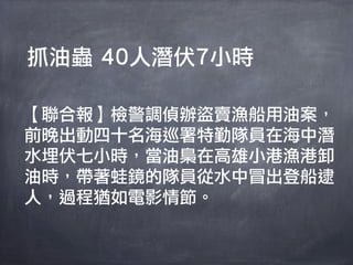 抓油蟲 40人潛伏7小時

【聯合報】檢警調偵辦盜賣漁船用油案，
前晚出動四十名海巡署特勤隊員在海中潛
水埋伏七小時，當油梟在高雄小港漁港卸
油時，帶著蛙鏡的隊員從水中冒出登船逮
人，過程猶如電影情節。
 