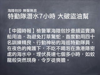 海陸包抄 無聲無息
特勤隊潛水7小時 大破盜油幫

【中國時報】檢警軍海陸包抄查緝盜賣漁
船用油，為避免打草驚蛇，首度動用四十
名訓練精良、行動神秘的海巡特勤隊員，
在夜色的掩護下，不吃不喝泡在漁港隱密
處的海水中，埋伏長達七個多小時，如蛟
龍般突然現身，令歹徒喪膽。
 