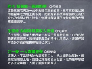 胖卡 幫偏鄉一圓網路夢  ◎何榮幸
這是三個宅男及一台中古麵包車的故事。三不五時出狀況
的麵包車吃力地上山下海，把網路新科技帶給偏鄉充滿好
奇心的小朋友們。胖卡，伴著這群滿腦子突發奇想的大男
孩繼續圓夢……


生態綠 助咖啡貧農收入倍增 ◎何榮幸
「生態綠」是華人世界第一家公平貿易特許商。它的名號
聽起來很響亮，善待貧窮農民的精神也很感人，連喝杯咖
啡值多少錢都是由顧客自己決定。


江一豪 一人媒體發聲 ◎何榮幸
這個人，不當記者跑去當搬家工人，他以網路為基地，繼
續做個關懷土地、對自己負責的公民記者。他的報導擊敗
眾多主流媒體，入圍了重要新聞獎項。
 