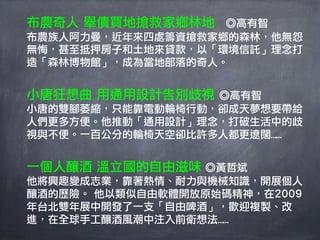 布農奇人 舉債買地搶救家鄉林地  ◎高有智
布農族人阿力曼，近年來四處籌資搶救家鄉的森林，他無怨
無悔，甚至抵押房子和土地來貸款，以「環境信託」理念打
造「森林博物館」，成為當地部落的奇人。


小唐狂想曲 用通用設計告別歧視 ◎高有智
小唐的雙腳萎縮，只能靠電動輪椅行動，卻成天夢想要帶給
人們更多方便。他推動「通用設計」理念，打破生活中的歧
視與不便。一百公分的輪椅天空卻比許多人都更遼闊……


一個人釀酒 溫立國的自由滋味 ◎黃哲斌
他將興趣變成志業，靠著熱情、耐力與機械知識，開展個人
釀酒的歷險。 他以類似自由軟體開放原始碼精神，在2009
年台北雙年展中開發了一支「自由啤酒」，歡迎複製、改
進，在全球手工釀酒風潮中注入前衛想法……
 