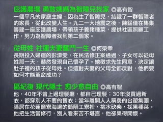 庇護農場 勇敢媽媽為智障兒找家 ◎高有智
一個平凡的家庭主婦，因為生了智障兒，結識了一群智障者
的家長，從此改變人生。九二一大地震之後，陳錳僅在集集
籌建一座庇護農場，帶領孩子養豬種菜，提供社區照顧工
作，努力為智障者找到第二個家。

從母姓 社運夫妻奮鬥一生 ◎何榮幸
長期投入婦運的彭渰雯，在民法修正案通過、子女可以從母
姓那一天，赫然發現自己懷孕了。她徵求先生同意，決定讓
肚子裡的孩子從母姓。但這對夫妻的父母全都反對，他們要
如何才能革命成功？

區紀復 現代隱士 愈少愈自由 ◎高有智
他，40年不曾上過理髮廳，都自己理髮；30年沒買過新
衣，都穿別人不要的舊衣；當年離開人人稱羨的台塑集團，
隱居在花蓮鹽寮海邊的簡陋工寮裡，挑水砍柴，採果種菜。
他把生活當修行，別人看來苦不堪言，他卻樂得開懷。
 