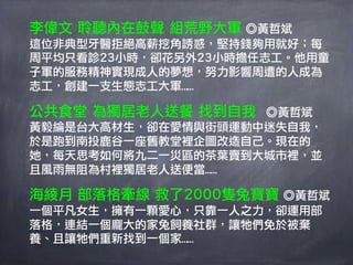 李偉文 聆聽內在鼓聲 組荒野大軍 ◎黃哲斌
這位非典型牙醫拒絕高薪挖角誘惑，堅持錢夠用就好；每
周平均只看診23小時，卻花另外23小時擔任志工。他用童
子軍的服務精神實現成人的夢想，努力影響周遭的人成為
志工，創建一支生態志工大軍……

公共食堂 為獨居老人送餐 找到自我  ◎黃哲斌
黃毅綸是台大高材生，卻在愛情與街頭運動中迷失自我，
於是跑到南投鹿谷一座舊教堂裡企圖改造自己。現在的
她，每天思考如何將九二一災區的茶葉賣到大城市裡，並
且風雨無阻為村裡獨居老人送便當……

海綾月 部落格牽線 救了2000隻兔寶寶 ◎黃哲斌
一個平凡女生，擁有一顆愛心，只靠一人之力，卻運用部
落格，連結一個龐大的家兔飼養社群，讓牠們免於被棄
養、且讓牠們重新找到一個家……
 