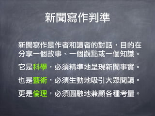 新聞寫作判準

新聞寫作是作者和讀者的對話，目的在
分享一個故事、一個觀點或一個知識。
它是科學，必須精準地呈現新聞事實。
也是藝術，必須生動地吸引大眾閱讀。
更是倫理，必須圓融地兼顧各種考量。
 
