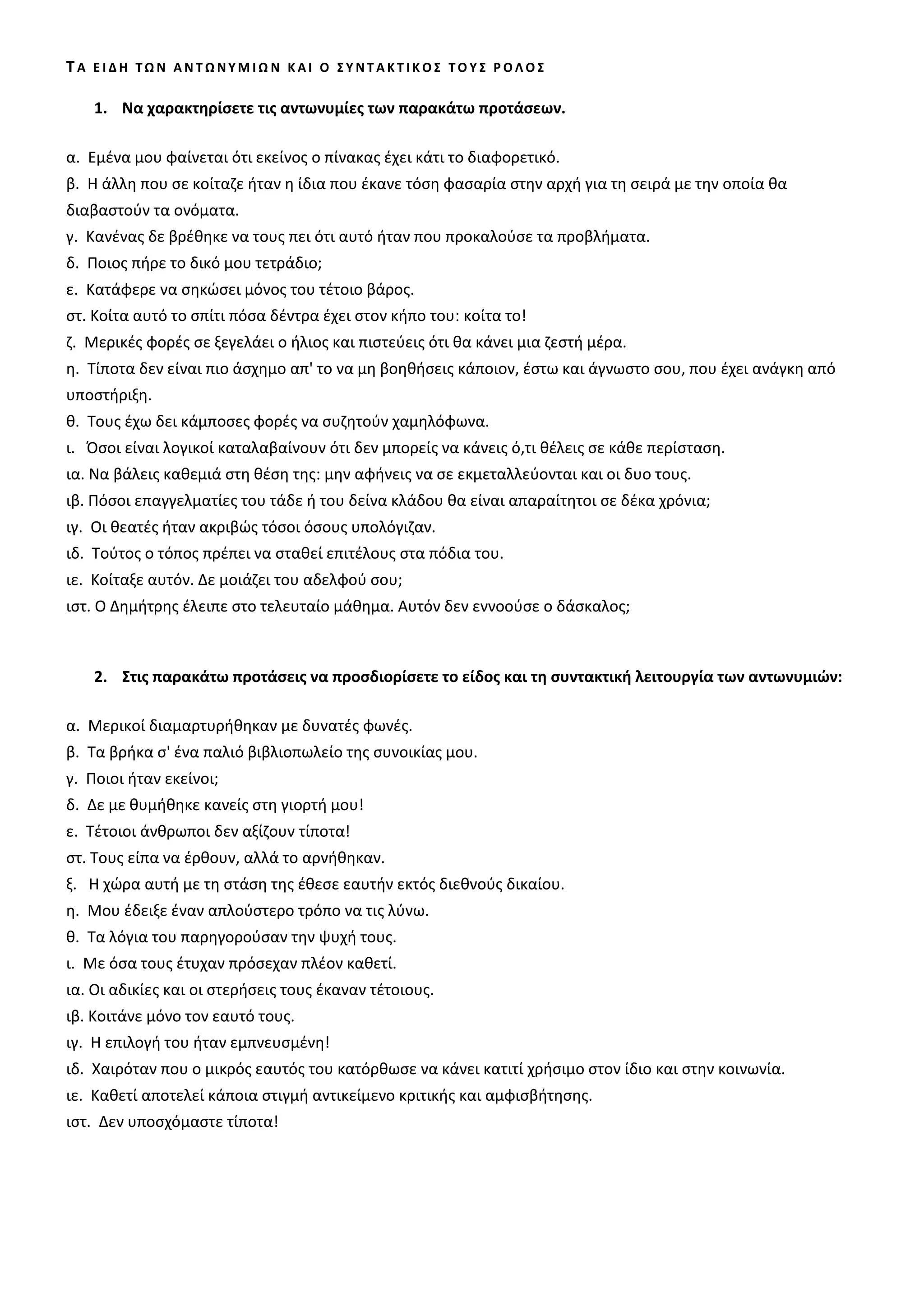ΤΑ ΕΙΔΗ ΤΩΝ ΑΝΤΩΝΥΜΙΩΝ ΚΑΙ Ο ΣΥΝΤΑΚΤΙΚΟΣ ΤΟΥΣ ΡΟΛΟΣ

    1. Να χαρακτηρίσετε τις αντωνυμίες των παρακάτω προτάσεων.

α. Εμένα μου φαίνεται ότι εκείνος ο πίνακας έχει κάτι το διαφορετικό.
β. Η άλλη που σε κοίταζε ήταν η ίδια που έκανε τόση φασαρία στην αρχή για τη σειρά με την οποία θα
διαβαστούν τα ονόματα.
γ. Κανένας δε βρέθηκε να τους πει ότι αυτό ήταν που προκαλούσε τα προβλήματα.
δ. Ποιος πήρε το δικό μου τετράδιο;
ε. Κατάφερε να σηκώσει μόνος του τέτοιο βάρος.
στ. Κοίτα αυτό το σπίτι πόσα δέντρα έχει στον κήπο του κοίτα το!
ζ. Μερικές φορές σε ξεγελάει ο ήλιος και πιστεύεις ότι θα κάνει μια ζεστή μέρα.
η. Τίποτα δεν είναι πιο άσχημο απ' το να μη βοηθήσεις κάποιον, έστω και άγνωστο σου, που έχει ανάγκη από
υποστήριξη.
θ. Τους έχω δει κάμποσες φορές να συζητούν χαμηλόφωνα.
ι. Όσοι είναι λογικοί καταλαβαίνουν ότι δεν μπορείς να κάνεις ό,τι θέλεις σε κάθε περίσταση.
ια. Να βάλεις καθεμιά στη θέση της μην αφήνεις να σε εκμεταλλεύονται και οι δυο τους.
ιβ. Πόσοι επαγγελματίες του τάδε ή του δείνα κλάδου θα είναι απαραίτητοι σε δέκα χρόνια;
ιγ. Οι θεατές ήταν ακριβώς τόσοι όσους υπολόγιζαν.
ιδ. Τούτος ο τόπος πρέπει να σταθεί επιτέλους στα πόδια του.
ιε. Κοίταξε αυτόν. Δε μοιάζει του αδελφού σου;
ιστ. Ο Δημήτρης έλειπε στο τελευταίο μάθημα. Αυτόν δεν εννοούσε ο δάσκαλος;



    2. Στις παρακάτω προτάσεις να προσδιορίσετε το είδος και τη συντακτική λειτουργία των αντωνυμιών:

α. Μερικοί διαμαρτυρήθηκαν με δυνατές φωνές.
β. Τα βρήκα σ' ένα παλιό βιβλιοπωλείο της συνοικίας μου.
γ. Ποιοι ήταν εκείνοι;
δ. Δε με θυμήθηκε κανείς στη γιορτή μου!
ε. Τέτοιοι άνθρωποι δεν αξίζουν τίποτα!
στ. Τους είπα να έρθουν, αλλά το αρνήθηκαν.
ξ. Η χώρα αυτή με τη στάση της έθεσε εαυτήν εκτός διεθνούς δικαίου.
η. Μου έδειξε έναν απλούστερο τρόπο να τις λύνω.
θ. Τα λόγια του παρηγορούσαν την ψυχή τους.
ι. Με όσα τους έτυχαν πρόσεχαν πλέον καθετί.
ια. Οι αδικίες και οι στερήσεις τους έκαναν τέτοιους.
ιβ. Κοιτάνε μόνο τον εαυτό τους.
ιγ. Η επιλογή του ήταν εμπνευσμένη!
ιδ. Χαιρόταν που ο μικρός εαυτός του κατόρθωσε να κάνει κατιτί χρήσιμο στον ίδιο και στην κοινωνία.
ιε. Καθετί αποτελεί κάποια στιγμή αντικείμενο κριτικής και αμφισβήτησης.
ιστ. Δεν υποσχόμαστε τίποτα!
 