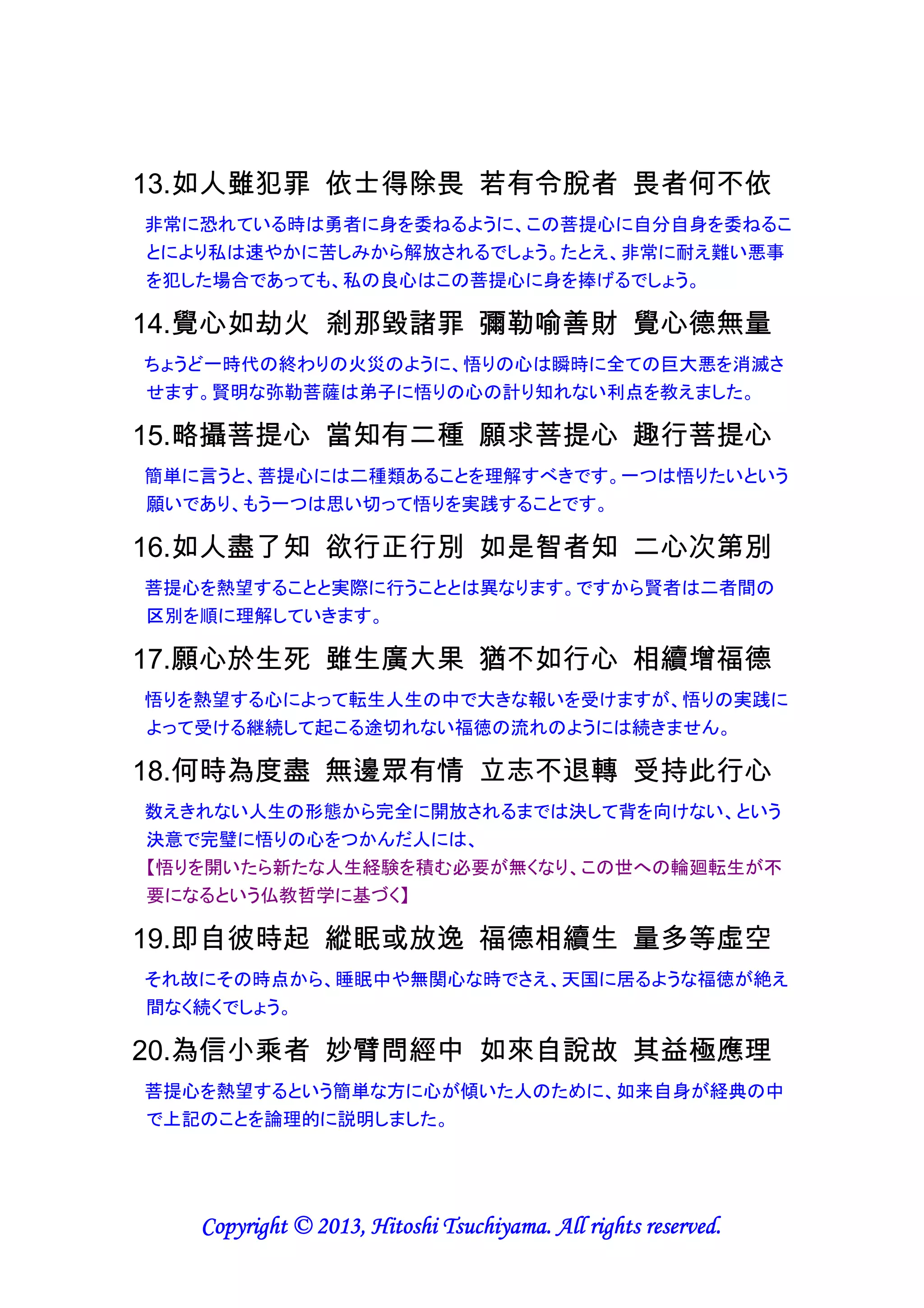 9.生死獄中囚 若生菩提心 即刻名佛子 人天應禮敬
輪廻転生という牢獄の囚人は、もし菩提心が生じれば、その瞬間に仏陀の子と名付
けられ、人間界と天上界から尊敬されるべきです。
【「輪廻転生という牢獄の囚人」とは、私たち人間を含むこの世の全ての生きとし生
けるもののことであり、囚人だから、牢獄であるこの世に何度も生まれ変わる必要
があるのである。しかし、菩提心が生じた瞬間に、もはや牢獄の囚人ではなくなり、
輪廻転生という牢獄から解放される】

10.如勝冶金料 得此垢身成 無價佛陀身 故應持覺心
菩提心は錬金万能薬に勝るものであり、私たちの汚れた体を計り知れない程貴重
な仏陀の体に変えてくれます。ですから、この悟りの心をつかむべきです。
【私たちの汚れた体とは、否定的な心から否定的な言葉や行動が身体から生じたこ
とを意味する。一方、仏陀の体とは肯定的な心から肯定的な言葉や行動が身体か
ら生じることを意味する。汚れた体を浄化する万能薬が菩提心なのである】

11.導師以慧觀 見彼極珍貴 欲出三界者 宜善持覺心
菩薩は智慧によって菩提心の極めて珍しい貴重さを見抜いており、この世の滞在か
ら解放されたい者は、しっかりとこの悟りの心をつかむべきです。
【この世への輪廻転生に終止符を打つには、悟りを開くことにより無知を智慧に切り
替え、この世での修業の必要性をなくさねばならないという仏教哲学に基づく】

12.餘善如芭蕉 生果即枯槁 覺心樹生果 不枯反增茂
菩提心以外の徳は、実を結んだ後枯れてしまうバナナの木のようです。一方、悟り
の心は多年生の木と同じで、絶えず実を結んだ後も枯れることなく繁茂します。
【音楽、絵画、スポーツなどの一時的な感覚的満足とは異なり、菩提心は長持ちす
る精神的満足をもたらす。精神的満足とは感情的満足とも異なり、意識レベルでの
穏やかな安らぎを意味する】

13.如人雖犯罪 依士得除畏 若有令脫者 畏者何不依
非常に恐れている時は勇者に身を委ねるように、この菩提心に自分自身を委ねるこ
とにより私は速やかに苦しみから解放されるでしょう。たとえ、非常に耐え難い悪事
を犯した場合であっても、私の良心はこの菩提心に身を捧げるでしょう。
【恐れや良心の呵責が生じた時は、意識が内向きになっている時であり、自分のこ
とばかり意識するから緊張し苦しむのである。このような時は意識を外向きにし、他
人のことを意識することで余裕が生まれるが、この効果を引き出す手段として菩提

Copyright © 2013, Hitoshi Tsuchiyama. All rights reserved.

 