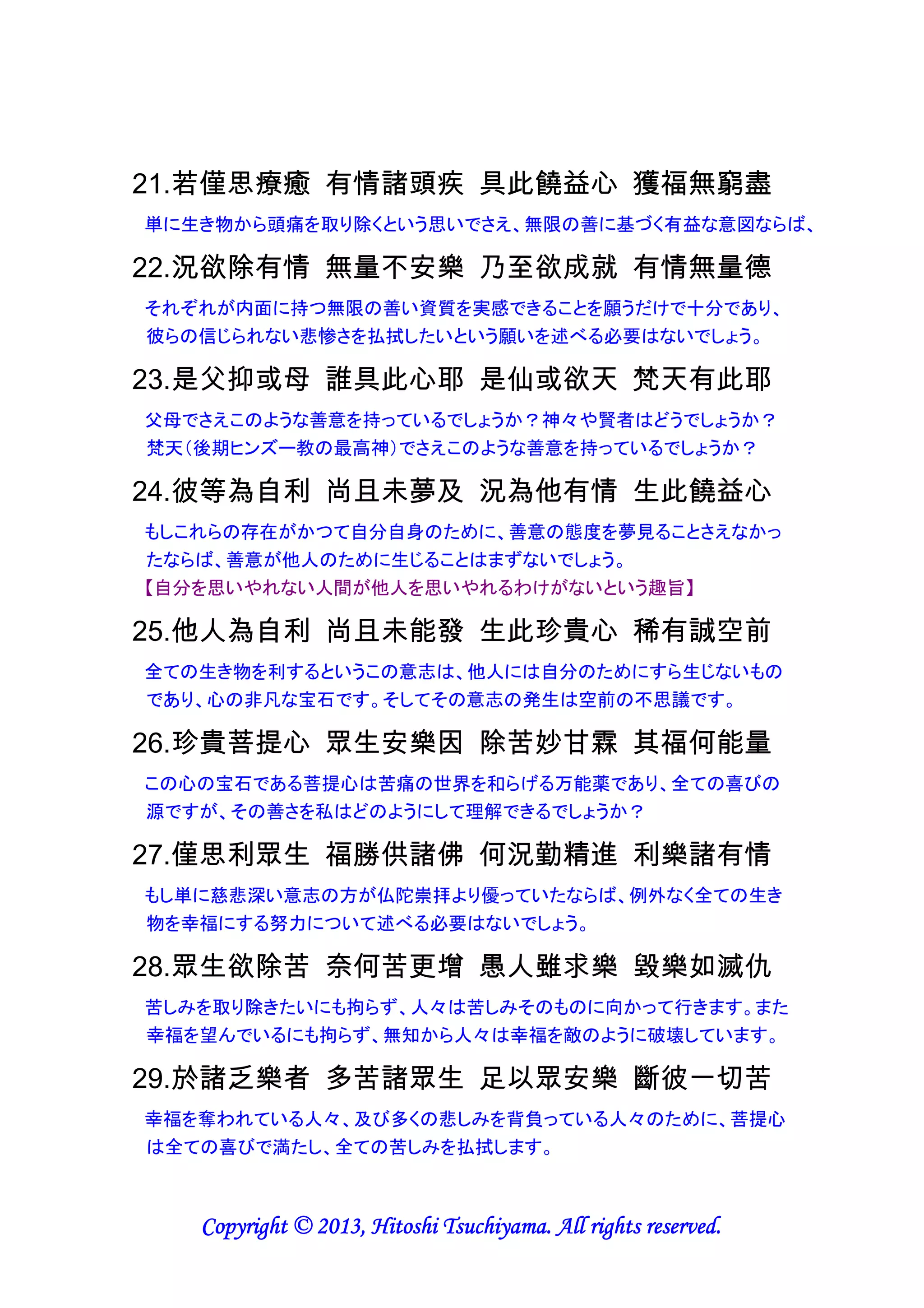 心は有効である。また、笑顔の効果も絶大である】

14.覺心如劫火 剎那毀諸罪 彌勒喻善財 覺心德無量
ちょうど一時代の終わりの火災のように、悟りの心は瞬時に全ての巨大悪を消滅さ
せます。賢明な弥勒菩薩は弟子に悟りの心の計り知れない利点を教えました。
【心が変わると動機が変わり、動機が変わると行動が変わり、行動が変わると習慣
が変わり、習慣が変わると人格が変わり、人格が変わると運命が変わると言われる
ように、悪から善への心の変容は瞬時に人生と世界を変えるパワーを有する】

15.略攝菩提心 當知有二種 願求菩提心 趣行菩提心
簡単に言うと、菩提心には二種類あることを理解すべきです。一つは悟りたいという
願いであり、もう一つは思い切って悟りを実践することです。
【まずは思うことが必要だが、実践しなければ何も変わらない。そして、実践を強固
なものにするには、自分への誓約が効果的である】

16.如人盡了知 欲行正行別 如是智者知 二心次第別
熱望することと実際に行うこととは別であることを、人は良く理解していますが、同様
に賢者は二者間の違いを順に理解していきます。
【思うだけで行動した気になる人もいるが、思考と実践は全く別物であることを念押
ししている。換言すると、祈るだけでは効果は期待できず、実践してはじめて結果が
出るということである。】

17.願心於生死 雖生廣大果 猶不如行心 相續增福德
転生人生に於いて悟りを熱望する心は、広く大きな報いをもたらすとはいえ、悟りの
実践のように途切れないで増え続ける福徳をもたらすわけではありません。
【悟りたいと願うことによる効果は継続的なものではなく一時的なものであり、悟った
ことを日々の生活の中で実践することにこそ継続的効果があると指摘している。例
えば、マザー・テレサは祈りよりも実践の人であったので、継続的な福徳を受けてい
たと想われる】

18.何時為度盡 無邊眾有情 立志不退轉 受持此行心
果てしない数の心を有する生きものの生涯を、経験し尽くすまで、不退転の決意を
固め、この悟りの心を実践する人には、（19へ続く）
【果てしない数の心を有する生きものの生涯を経験し尽くすとは、悟りを開くことで新
たな生涯を経験する必要が無くなり、この世への輪廻転生が不要になることを意味
する。不退転の決意は、自分に対する誓約に基づくものであろう】

Copyright © 2013, Hitoshi Tsuchiyama. All rights reserved.

 