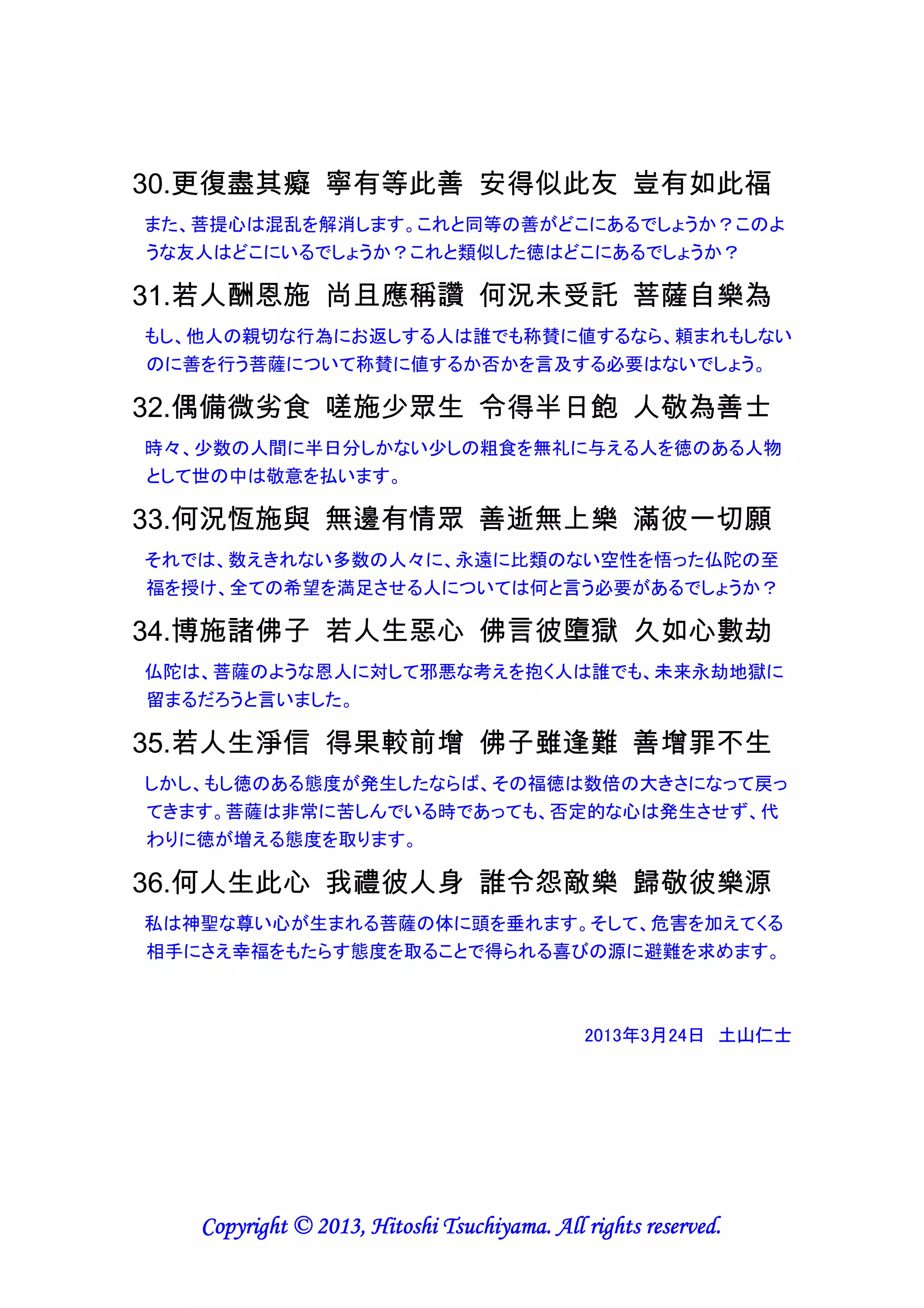 19.即自彼時起 縱眠或放逸 福德相續生 量多等虛空
（18から続く）ただちにその時点から、たとえ睡眠中や勝手気ままに振る舞う時でも、
福徳が継続して生じ、その量は虚空（何も妨げるものがなく全てのものの存在する
空間）と同じ位多いでしょう。
【仏教では、意識は覚醒中だけでなく、夢を見ている時も深い睡眠中も四六時中活
動していると考える。悟りを開くとは、意識のレベルが最高レベルになることを意味
するので、意識が心と体を監視し悪行を制御することにより功徳を積み続けるので、
24時間福徳を得られるのだろう】

20.為信小乘者 妙臂問經中 如來自說故 其益極應理
小乗（自分の悟りを第一とする教え）を信仰する者を、素晴らしい片腕と見なして経
典の中に問い、如来自身が説明しますので、その利益はこの上なく、その言動に注
意を払うべきです。
【小乗とは、個人の解脱を目的とする教義を指し、一人しか乗せられない小さな乗り
物に例えている。衆生の救済を目的とする教義の大乗と対比的に用いる】

21.若僅思療癒 有情諸頭疾 具此饒益心 獲福無窮盡
もし、ただ単に心を有する生きものから頭痛を治療したいという思いが、この利他心を
具えるならば、幸福を得て困窮することはなく、（22へ続く）
【他に幸福をもたらしたいと望む利他心があれば、幸福になれると言い切っている】

22.況欲除有情 無量不安樂 乃至欲成就 有情無量德
（21から続く）まして、はかりしれないほどの心身の苦痛や生活の苦労を、心を有す
る生きものから取り除く欲望、更には心を有する生きものがはかりしれないほどの
徳を達成する欲望については言うまでもなく自明のことです。
【利他心にもレベルがあり、他の比較的軽い苦しみを取り除く欲望、他の重い苦しみ
を取り除く欲望、強力な功徳を他に積ませてあげる欲望へとレベルが上がっていく】

23.是父抑或母 誰具此心耶 是仙或欲天 梵天有此耶
ほんとに父もしくは母でさえこのような利他心を持っているでしょうか？仙人もしくは
六欲天（欲界の中にある6種の天）はどうでしょうか？梵天（後期ヒンズー教の最高
神）でさえこのような利他心を持っているでしょうか？
【他人に幸福をもたらしたいと望む利他心を持つことは、並大抵のことではないと主
張している】

Copyright © 2013, Hitoshi Tsuchiyama. All rights reserved.

 