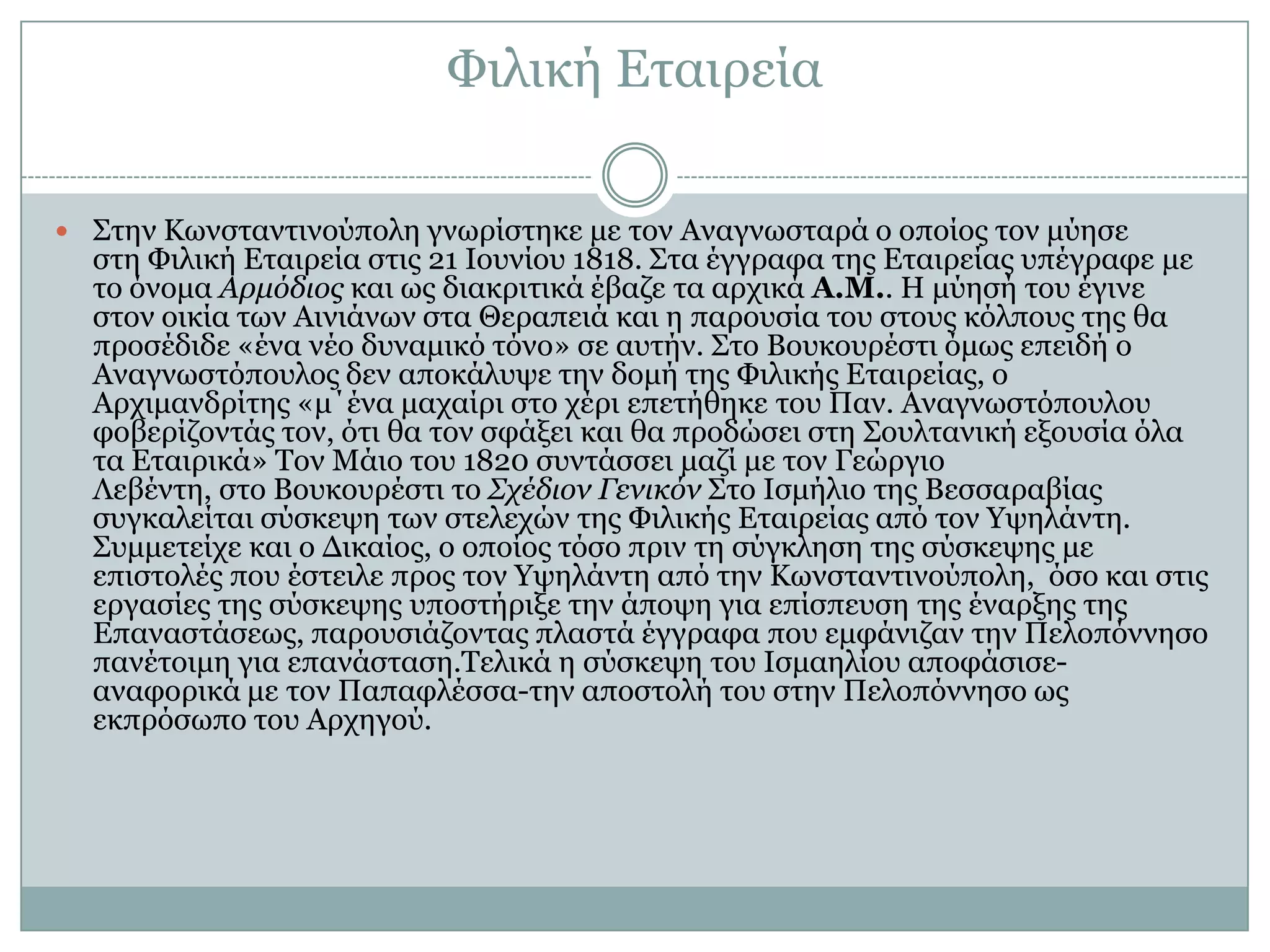 Φηιηθή Δηαηξεία

 Σηελ Κσλζηαληηλνύπνιε γλσξίζηεθε κε ηνλ Αλαγλσζηαξά ν νπνίνο ηνλ κύεζε
  ζηε Φηιηθή Δηαηξεία ζηηο 21 Ινπλίνπ 1818. Σηα έγγξαθα ηεο Δηαηξείαο ππέγξαθε κε
  ην όλνκα Αρμόδιος θαη σο δηαθξηηηθά έβαδε ηα αξρηθά Α.Μ.. Η κύεζή ηνπ έγηλε
  ζηνλ νηθία ησλ Αηληάλσλ ζηα Θεξαπεηά θαη ε παξνπζία ηνπ ζηνπο θόιπνπο ηεο ζα
  πξνζέδηδε «έλα λέν δπλακηθό ηόλν» ζε απηήλ. Σην Βνπθνπξέζηη όκσο επεηδή ν
  Αλαγλσζηόπνπινο δελ απνθάιπςε ηελ δνκή ηεο Φηιηθήο Δηαηξείαο, ν
  Αξρηκαλδξίηεο «κ΄έλα καραίξη ζην ρέξη επεηήζεθε ηνπ Παλ. Αλαγλσζηόπνπινπ
  θνβεξίδνληάο ηνλ, όηη ζα ηνλ ζθάμεη θαη ζα πξνδώζεη ζηε Σνπιηαληθή εμνπζία όια
  ηα Δηαηξηθά» Τνλ Μάην ηνπ 1820 ζπληάζζεη καδί κε ηνλ Γεώξγην
  Λεβέληε, ζην Βνπθνπξέζηη ην Σχέδιον Γενικόν Σην Ιζκήιην ηεο Βεζζαξαβίαο
  ζπγθαιείηαη ζύζθεςε ησλ ζηειερώλ ηεο Φηιηθήο Δηαηξείαο από ηνλ Υςειάληε.
  Σπκκεηείρε θαη ν Γηθαίνο, ν νπνίνο ηόζν πξηλ ηε ζύγθιεζε ηεο ζύζθεςεο κε
  επηζηνιέο πνπ έζηεηιε πξνο ηνλ Υςειάληε από ηελ Κσλζηαληηλνύπνιε, όζν θαη ζηηο
  εξγαζίεο ηεο ζύζθεςεο ππνζηήξημε ηελ άπνςε γηα επίζπεπζε ηεο έλαξμεο ηεο
  Δπαλαζηάζεσο, παξνπζηάδνληαο πιαζηά έγγξαθα πνπ εκθάληδαλ ηελ Πεινπόλλεζν
  παλέηνηκε γηα επαλάζηαζε.Τειηθά ε ζύζθεςε ηνπ Ιζκαειίνπ απνθάζηζε-
  αλαθνξηθά κε ηνλ Παπαθιέζζα-ηελ απνζηνιή ηνπ ζηελ Πεινπόλλεζν σο
  εθπξόζσπν ηνπ Αξρεγνύ.
 