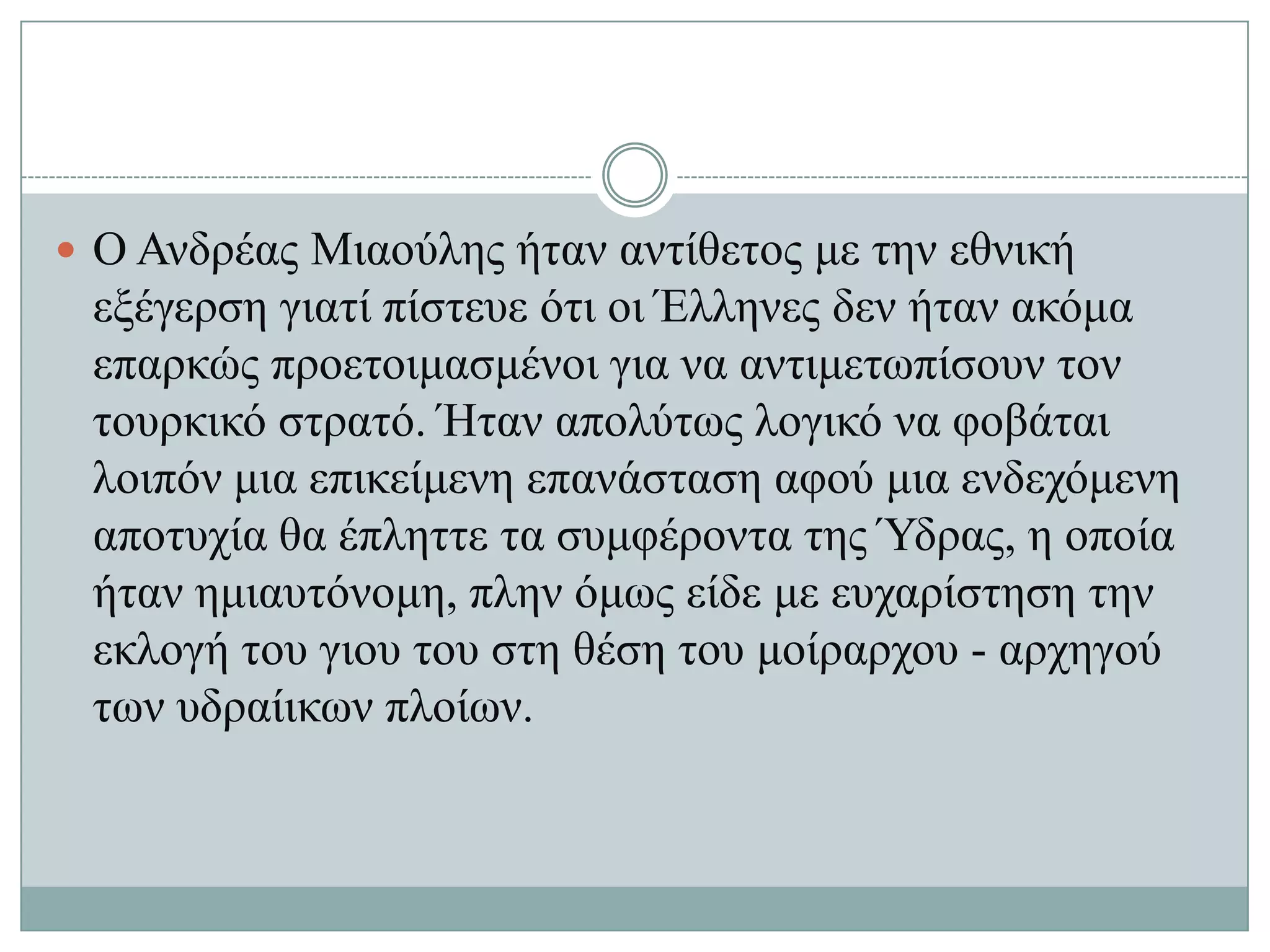  Ο Αλδξέαο Μηανύιεο ήηαλ αληίζεηνο κε ηελ εζληθή
 εμέγεξζε γηαηί πίζηεπε όηη νη Έιιελεο δελ ήηαλ αθόκα
 επαξθώο πξνεηνηκαζκέλνη γηα λα αληηκεησπίζνπλ ηνλ
 ηνπξθηθό ζηξαηό. Ήηαλ απνιύησο ινγηθό λα θνβάηαη
 ινηπόλ κηα επηθείκελε επαλάζηαζε αθνύ κηα ελδερόκελε
 απνηπρία ζα έπιεηηε ηα ζπκθέξνληα ηεο Ύδξαο, ε νπνία
 ήηαλ εκηαπηόλνκε, πιελ όκσο είδε κε επραξίζηεζε ηελ
 εθινγή ηνπ γηνπ ηνπ ζηε ζέζε ηνπ κνίξαξρνπ - αξρεγνύ
 ησλ πδξαίηθσλ πινίσλ.
 