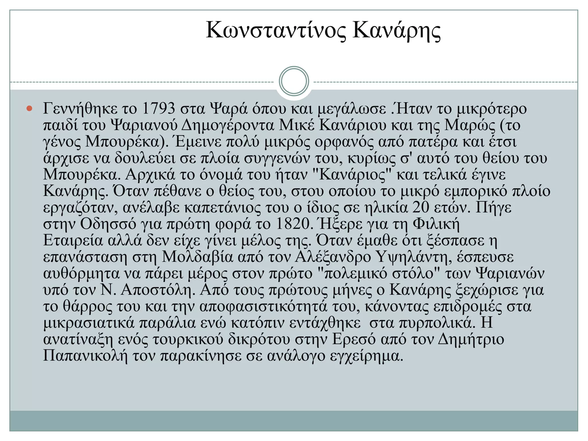 Κσλζηαληίλνο Καλάξεο


 Γελλήζεθε ην 1793 ζηα Φαξά όπνπ θαη κεγάισζε .Ήηαλ ην κηθξόηεξν
  παηδί ηνπ Φαξηαλνύ Γεκνγέξνληα Μηθέ Καλάξηνπ θαη ηεο Μαξώο (ην
  γέλνο Μπνπξέθα). Έκεηλε πνιύ κηθξόο νξθαλόο από παηέξα θαη έηζη
  άξρηζε λα δνπιεύεη ζε πινία ζπγγελώλ ηνπ, θπξίσο ζ' απηό ηνπ ζείνπ ηνπ
  Μπνπξέθα. Αξρηθά ην όλνκά ηνπ ήηαλ "Καλάξηνο" θαη ηειηθά έγηλε
  Καλάξεο. Όηαλ πέζαλε ν ζείνο ηνπ, ζηνπ νπνίνπ ην κηθξό εκπνξηθό πινίν
  εξγαδόηαλ, αλέιαβε θαπεηάληνο ηνπ ν ίδηνο ζε ειηθία 20 εηώλ. Πήγε
  ζηελ Οδεζζό γηα πξώηε θνξά ην 1820. Ήμεξε γηα ηε Φηιηθή
  Δηαηξεία αιιά δελ είρε γίλεη κέινο ηεο. Όηαλ έκαζε όηη μέζπαζε ε
  επαλάζηαζε ζηε Μνιδαβία από ηνλ Αιέμαλδξν Τςειάληε, έζπεπζε
  απζόξκεηα λα πάξεη κέξνο ζηνλ πξώην "πνιεκηθό ζηόιν" ησλ Φαξηαλώλ
  ππό ηνλ Ν. Απνζηόιε. Από ηνπο πξώηνπο κήλεο ν Καλάξεο μερώξηζε γηα
  ην ζάξξνο ηνπ θαη ηελ απνθαζηζηηθόηεηά ηνπ, θάλνληαο επηδξνκέο ζηα
  κηθξαζηαηηθά παξάιηα ελώ θαηόπηλ εληάρζεθε ζηα ππξπνιηθά. Ζ
  αλαηίλαμε ελόο ηνπξθηθνύ δηθξόηνπ ζηελ Δξεζό από ηνλ Γεκήηξην
  Παπαληθνιή ηνλ παξαθίλεζε ζε αλάινγν εγρείξεκα.
 