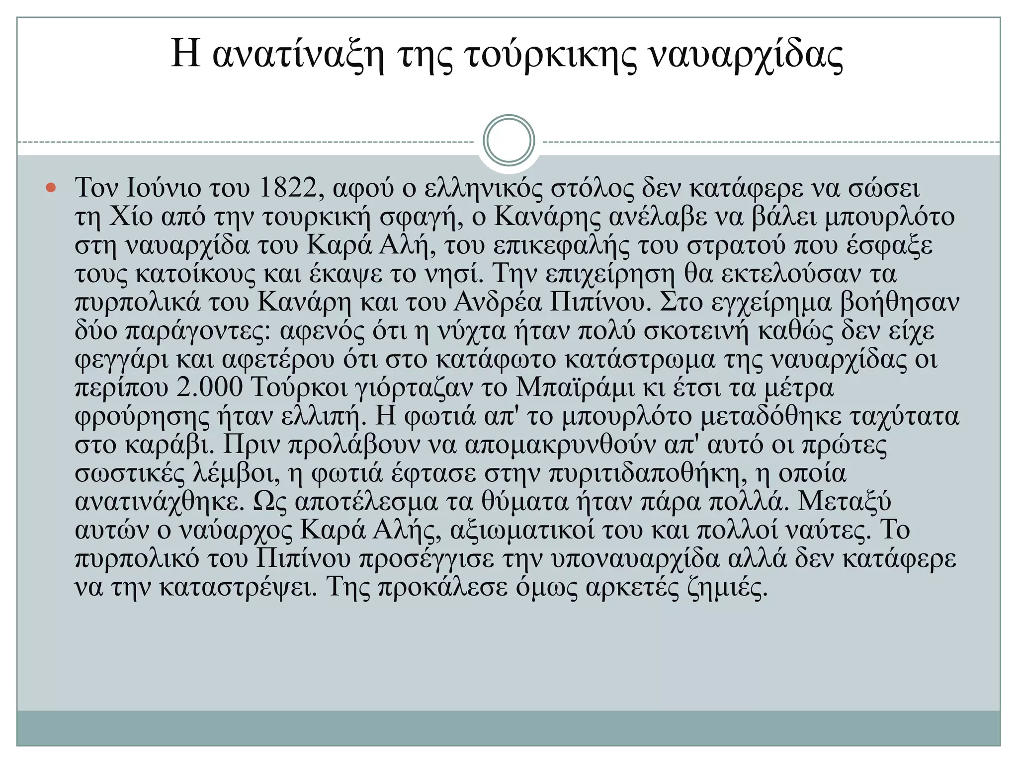 Ζ αλαηίλαμε ηεο ηνύξθηθεο λαπαξρίδαο


 Σνλ Ηνύλην ηνπ 1822, αθνύ ν ειιεληθόο ζηόινο δελ θαηάθεξε λα ζώζεη
  ηε Υίν από ηελ ηνπξθηθή ζθαγή, ν Καλάξεο αλέιαβε λα βάιεη κπνπξιόην
  ζηε λαπαξρίδα ηνπ Καξά Αιή, ηνπ επηθεθαιήο ηνπ ζηξαηνύ πνπ έζθαμε
  ηνπο θαηνίθνπο θαη έθαςε ην λεζί. Σελ επηρείξεζε ζα εθηεινύζαλ ηα
  ππξπνιηθά ηνπ Καλάξε θαη ηνπ Αλδξέα Πηπίλνπ. ΢ην εγρείξεκα βνήζεζαλ
  δύν παξάγνληεο: αθελόο όηη ε λύρηα ήηαλ πνιύ ζθνηεηλή θαζώο δελ είρε
  θεγγάξη θαη αθεηέξνπ όηη ζην θαηάθσην θαηάζηξσκα ηεο λαπαξρίδαο νη
  πεξίπνπ 2.000 Σνύξθνη γηόξηαδαλ ην Μπατξάκη θη έηζη ηα κέηξα
  θξνύξεζεο ήηαλ ειιηπή. Ζ θσηηά απ' ην κπνπξιόην κεηαδόζεθε ηαρύηαηα
  ζην θαξάβη. Πξηλ πξνιάβνπλ λα απνκαθξπλζνύλ απ' απηό νη πξώηεο
  ζσζηηθέο ιέκβνη, ε θσηηά έθηαζε ζηελ ππξηηηδαπνζήθε, ε νπνία
  αλαηηλάρζεθε. Χο απνηέιεζκα ηα ζύκαηα ήηαλ πάξα πνιιά. Μεηαμύ
  απηώλ ν λαύαξρνο Καξά Αιήο, αμησκαηηθνί ηνπ θαη πνιινί λαύηεο. Σν
  ππξπνιηθό ηνπ Πηπίλνπ πξνζέγγηζε ηελ ππνλαπαξρίδα αιιά δελ θαηάθεξε
  λα ηελ θαηαζηξέςεη. Σεο πξνθάιεζε όκσο αξθεηέο δεκηέο.
 