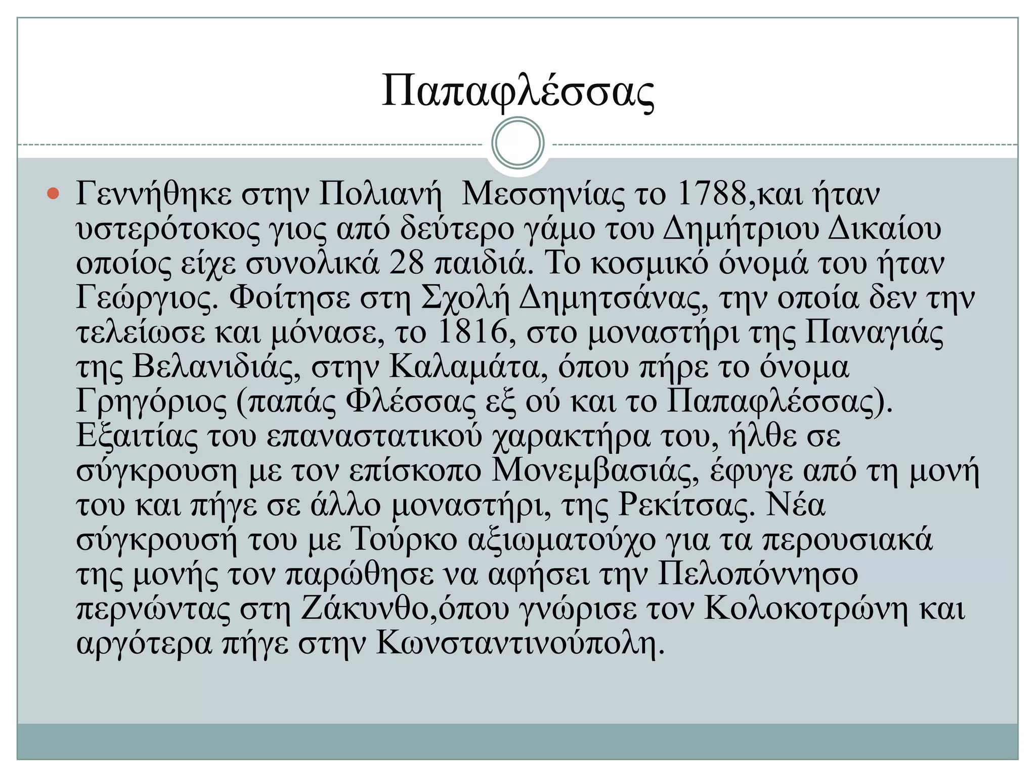 Παπαθιέζζαο

 Γελλήζεθε ζηελ Πνιηαλή Μεζζελίαο ην 1788,θαη ήηαλ
 πζηεξόηνθνο γηνο από δεύηεξν γάκν ηνπ Γεκήηξηνπ Γηθαίνπ
 νπνίνο είρε ζπλνιηθά 28 παηδηά. Σν θνζκηθό όλνκά ηνπ ήηαλ
 Γεώξγηνο. Φνίηεζε ζηε ΢ρνιή Γεκεηζάλαο, ηελ νπνία δελ ηελ
 ηειείσζε θαη κόλαζε, ην 1816, ζην κνλαζηήξη ηεο Παλαγηάο
 ηεο Βειαληδηάο, ζηελ Καιακάηα, όπνπ πήξε ην όλνκα
 Γξεγόξηνο (παπάο Φιέζζαο εμ νύ θαη ην Παπαθιέζζαο).
 Δμαηηίαο ηνπ επαλαζηαηηθνύ ραξαθηήξα ηνπ, ήιζε ζε
 ζύγθξνπζε κε ηνλ επίζθνπν Μνλεκβαζηάο, έθπγε από ηε κνλή
 ηνπ θαη πήγε ζε άιιν κνλαζηήξη, ηεο Ρεθίηζαο. Νέα
 ζύγθξνπζή ηνπ κε Σνύξθν αμησκαηνύρν γηα ηα πεξνπζηαθά
 ηεο κνλήο ηνλ παξώζεζε λα αθήζεη ηελ Πεινπόλλεζν
 πεξλώληαο ζηε Εάθπλζν,όπνπ γλώξηζε ηνλ Κνινθνηξώλε θαη
 αξγόηεξα πήγε ζηελ Κσλζηαληηλνύπνιε.
 