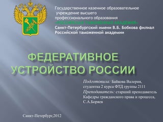 Государственное казенное образовательное
                 учреждение высшего
                профессионального образования
                «РОССИЙСКАЯ ТАМОЖЕННАЯ АКАДЕМИЯ»
                Санкт-Петербургский имени В.Б. Бобкова филиал
                Российской таможенной академии




                            Подготовила: Байкова Валерия,
                            студентка 2 курса ФТД группы 2111
                            Преподаватель: старший преподаватель
                            Кафедры гражданского права и процесса,
                            С.А.Боряев


Санкт-Петербург,2012
 