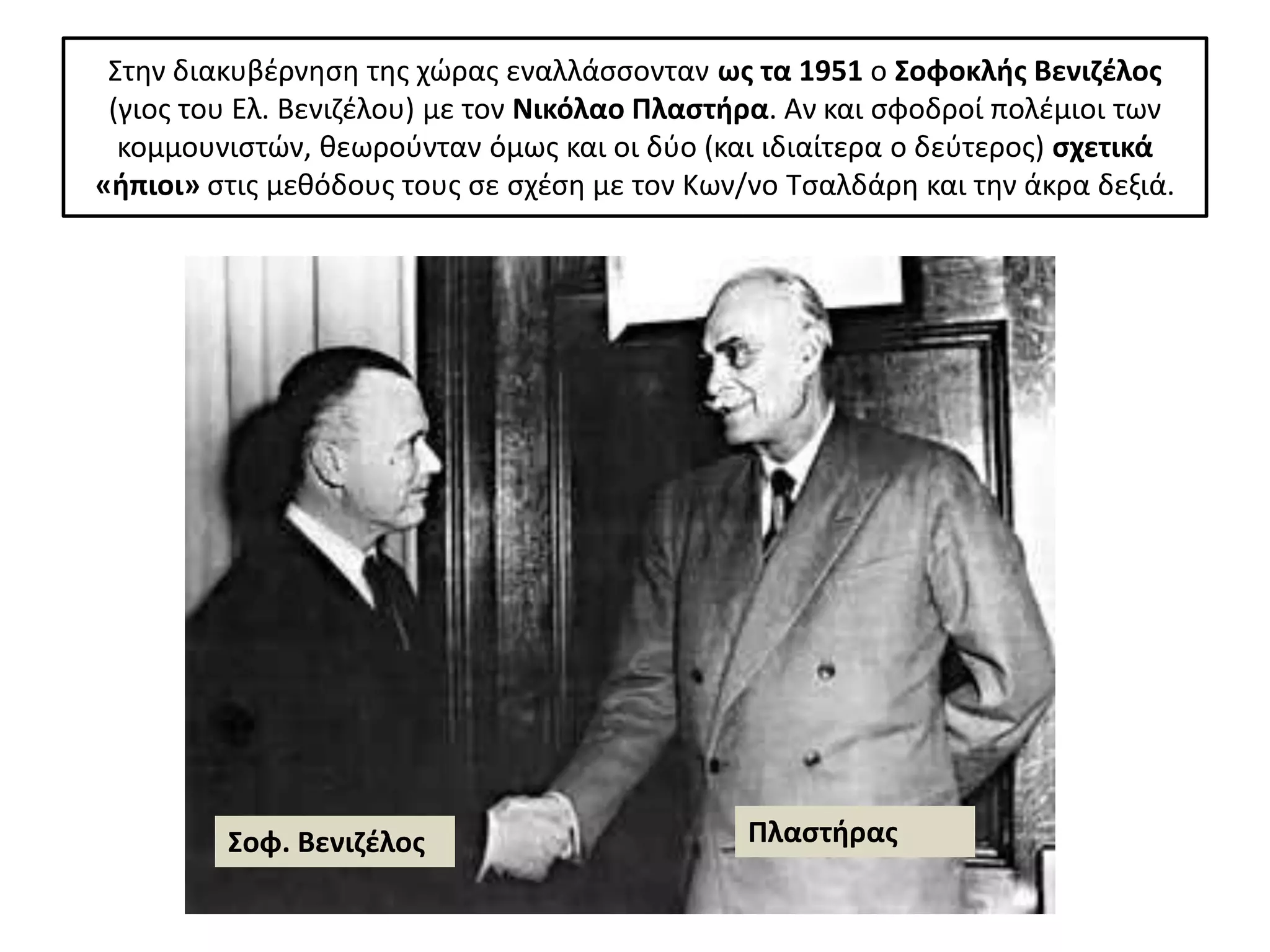 Στθν διακυβζρνθςθ τθσ χϊρασ εναλλάςςονταν ωσ τα 1951 ο Σοφοκλισ Βενιηζλοσ
 (γιοσ του Ελ. Βενιηζλου) με τον Νικόλαο Πλαςτιρα. Αν και ςφοδροί πολζμιοι των
  κομμουνιςτϊν, κεωροφνταν όμωσ και οι δφο (και ιδιαίτερα ο δεφτεροσ) ςχετικά
«ιπιοι» ςτισ μεκόδουσ τουσ ςε ςχζςθ με τον Κων/νο Τςαλδάρθ και τθν άκρα δεξιά.




         Σοφ. Βενιηζλοσ                        Πλαςτιρασ
 