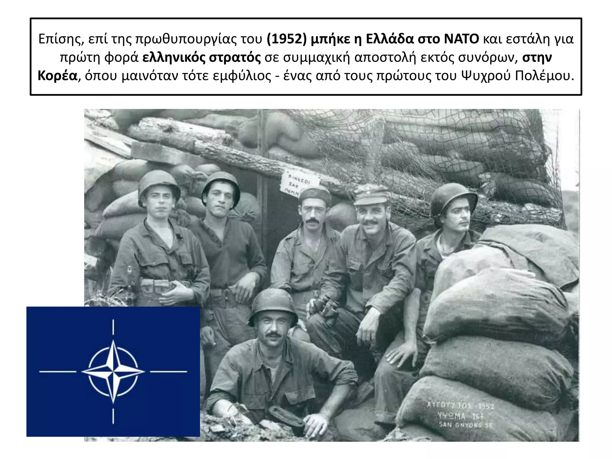 Επίςθσ, επί τθσ πρωκυπουργίασ του (1952) μπικε θ Ελλάδα ςτο ΝΑΤΟ και εςτάλθ για
   πρϊτθ φορά ελλθνικόσ ςτρατόσ ςε ςυμμαχικι αποςτολι εκτόσ ςυνόρων, ςτθν
Κορζα, όπου μαινόταν τότε εμφφλιοσ - ζνασ από τουσ πρϊτουσ του Ψυχροφ Ρολζμου.
 