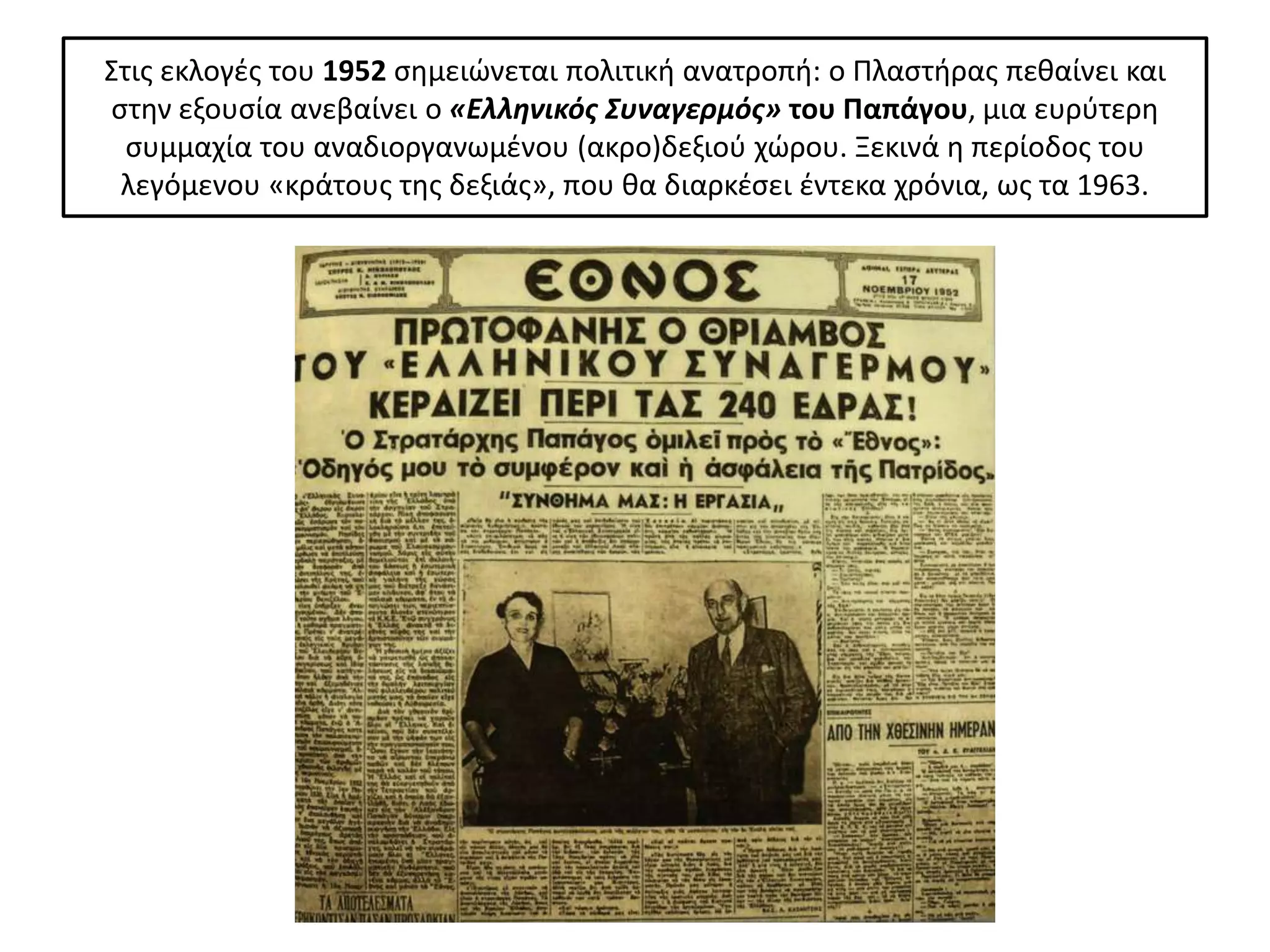 Στισ εκλογζσ του 1952 ςθμειϊνεται πολιτικι ανατροπι: ο Ρλαςτιρασ πεκαίνει και
ςτθν εξουςία ανεβαίνει ο «Ελληνικόσ Συναγερμόσ» του Παπάγου, μια ευρφτερθ
  ςυμμαχία του αναδιοργανωμζνου (ακρο)δεξιοφ χϊρου. Ξεκινά θ περίοδοσ του
 λεγόμενου «κράτουσ τθσ δεξιάσ», που κα διαρκζςει ζντεκα χρόνια, ωσ τα 1963.
 