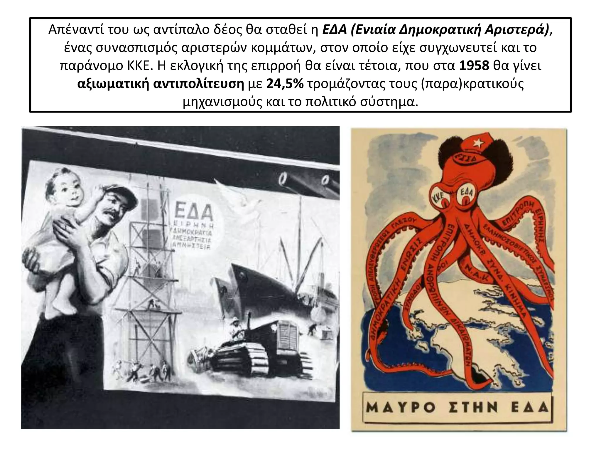 Απζναντί του ωσ αντίπαλο δζοσ κα ςτακεί θ ΕΔΑ (Ενιαία Δημοκρατικθ Αριςτερά),
  ζνασ ςυναςπιςμόσ αριςτερϊν κομμάτων, ςτον οποίο είχε ςυγχωνευτεί και το
 παράνομο ΚΚΕ. Η εκλογικι τθσ επιρροι κα είναι τζτοια, που ςτα 1958 κα γίνει
    αξιωματικι αντιπολίτευςθ με 24,5% τρομάηοντασ τουσ (παρα)κρατικοφσ
                    μθχανιςμοφσ και το πολιτικό ςφςτθμα.
 