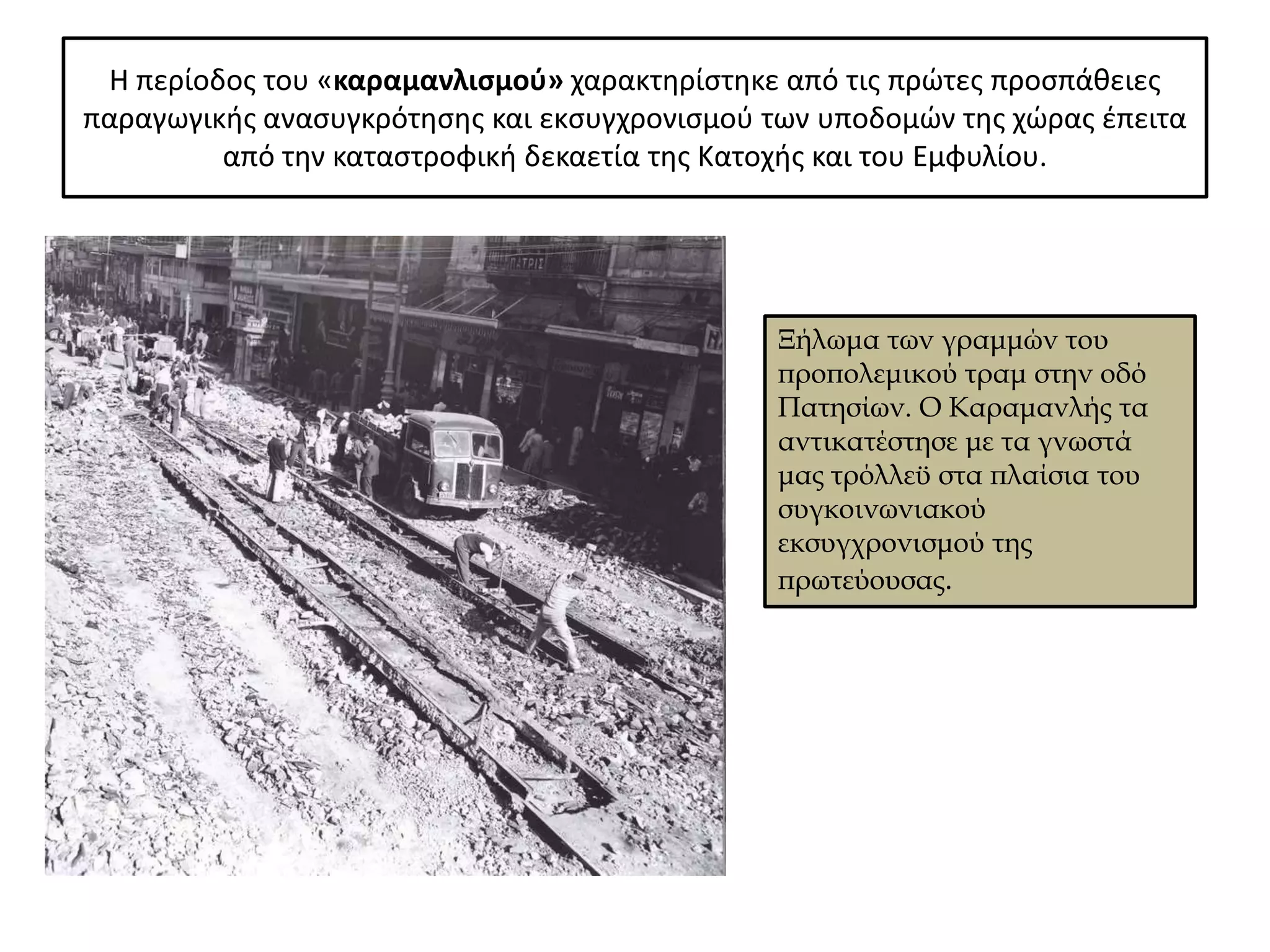 Η περίοδοσ του «καραμανλιςμοφ» χαρακτθρίςτθκε από τισ πρϊτεσ προςπάκειεσ
παραγωγικισ αναςυγκρότθςθσ και εκςυγχρονιςμοφ των υποδομϊν τθσ χϊρασ ζπειτα
         από τθν καταςτροφικι δεκαετία τθσ Κατοχισ και του Εμφυλίου.




                                               Ξήλωμα των γραμμών του
                                               προπολεμικού τραμ στην οδό
                                               Πατησίων. Ο Καραμανλής τα
                                               αντικατέστησε με τα γνωστά
                                               μας τρόλλεϋ στα πλαίσια του
                                               συγκοινωνιακού
                                               εκσυγχρονισμού της
                                               πρωτεύουσας.
 