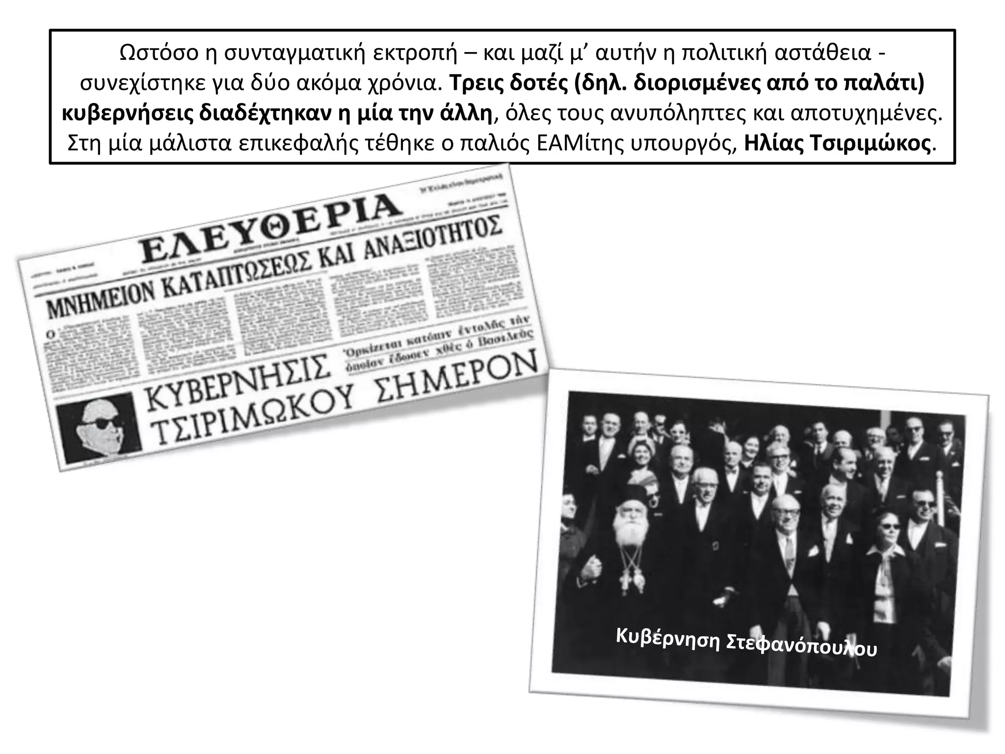 Ωςτόςο θ ςυνταγματικι εκτροπι – και μαηί μ’ αυτιν θ πολιτικι αςτάκεια -
  ςυνεχίςτθκε για δφο ακόμα χρόνια. Τρεισ δοτζσ (δθλ. διοριςμζνεσ από το παλάτι)
κυβερνιςεισ διαδζχτθκαν θ μία τθν άλλθ, όλεσ τουσ ανυπόλθπτεσ και αποτυχθμζνεσ.
 Στθ μία μάλιςτα επικεφαλισ τζκθκε ο παλιόσ ΕΑΜίτθσ υπουργόσ, Ηλίασ Τςιριμϊκοσ.
 