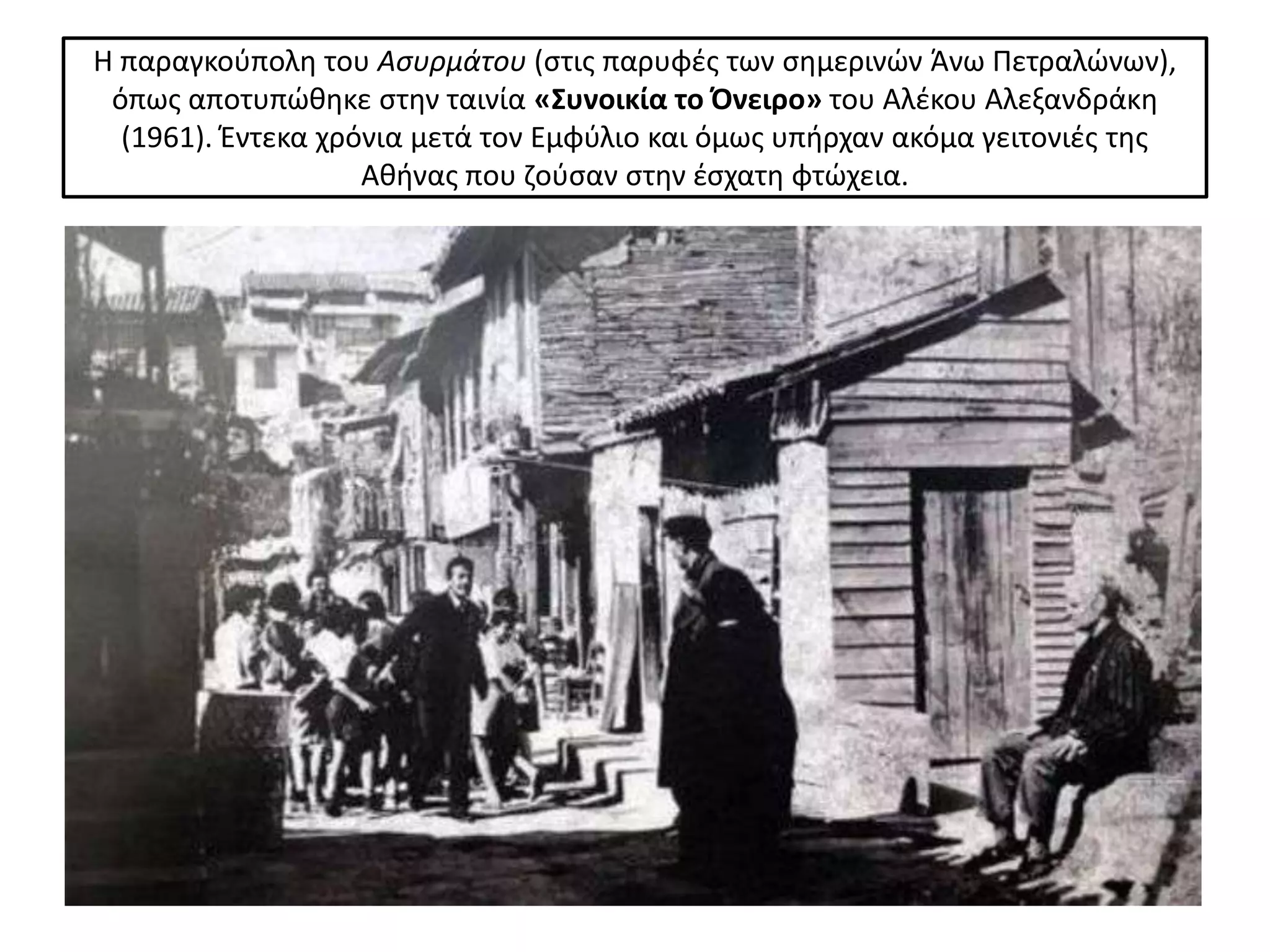 Η παραγκοφπολθ του Αςυρμάτου (ςτισ παρυφζσ των ςθμερινϊν Άνω Ρετραλϊνων),
 όπωσ αποτυπϊκθκε ςτθν ταινία «Συνοικία το Όνειρο» του Αλζκου Αλεξανδράκθ
  (1961). Ζντεκα χρόνια μετά τον Εμφφλιο και όμωσ υπιρχαν ακόμα γειτονιζσ τθσ
                    Ακινασ που ηοφςαν ςτθν ζςχατθ φτϊχεια.
 