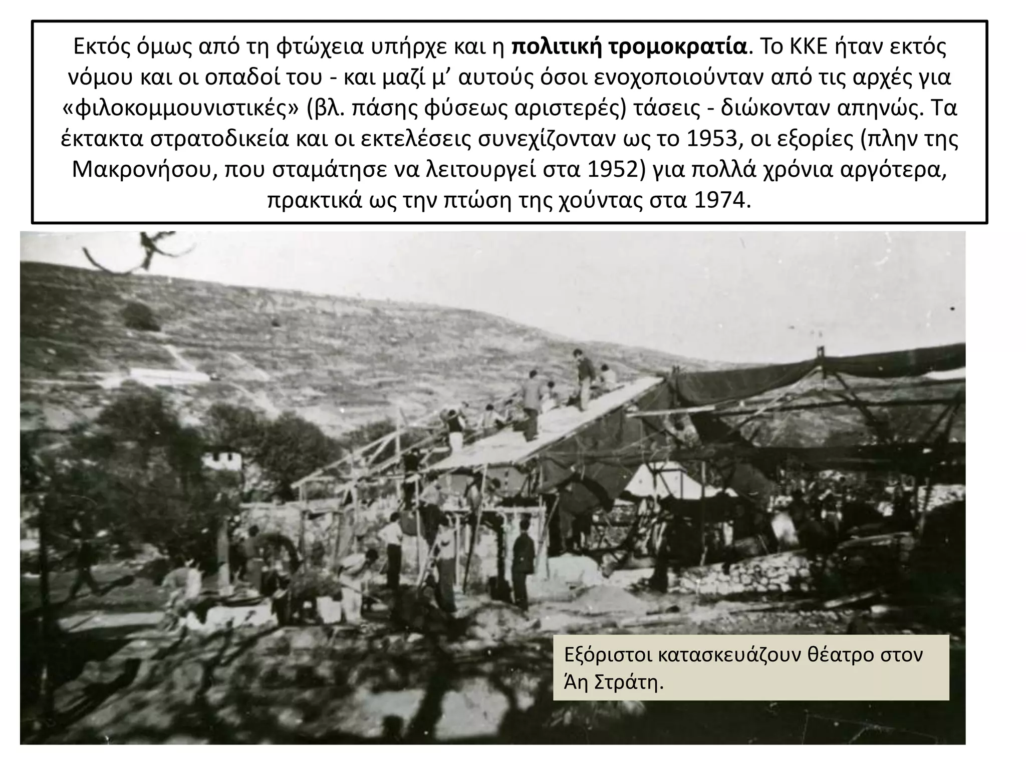 Εκτόσ όμωσ από τθ φτϊχεια υπιρχε και θ πολιτικι τρομοκρατία. Το ΚΚΕ ιταν εκτόσ
 νόμου και οι οπαδοί του - και μαηί μ’ αυτοφσ όςοι ενοχοποιοφνταν από τισ αρχζσ για
«φιλοκομμουνιςτικζσ» (βλ. πάςθσ φφςεωσ αριςτερζσ) τάςεισ - διϊκονταν απθνϊσ. Τα
ζκτακτα ςτρατοδικεία και οι εκτελζςεισ ςυνεχίηονταν ωσ το 1953, οι εξορίεσ (πλθν τθσ
 Μακρονιςου, που ςταμάτθςε να λειτουργεί ςτα 1952) για πολλά χρόνια αργότερα,
                   πρακτικά ωσ τθν πτϊςθ τθσ χοφντασ ςτα 1974.




                                               Εξόριςτοι καταςκευάηουν κζατρο ςτον
                                               Άθ Στράτθ.
 
