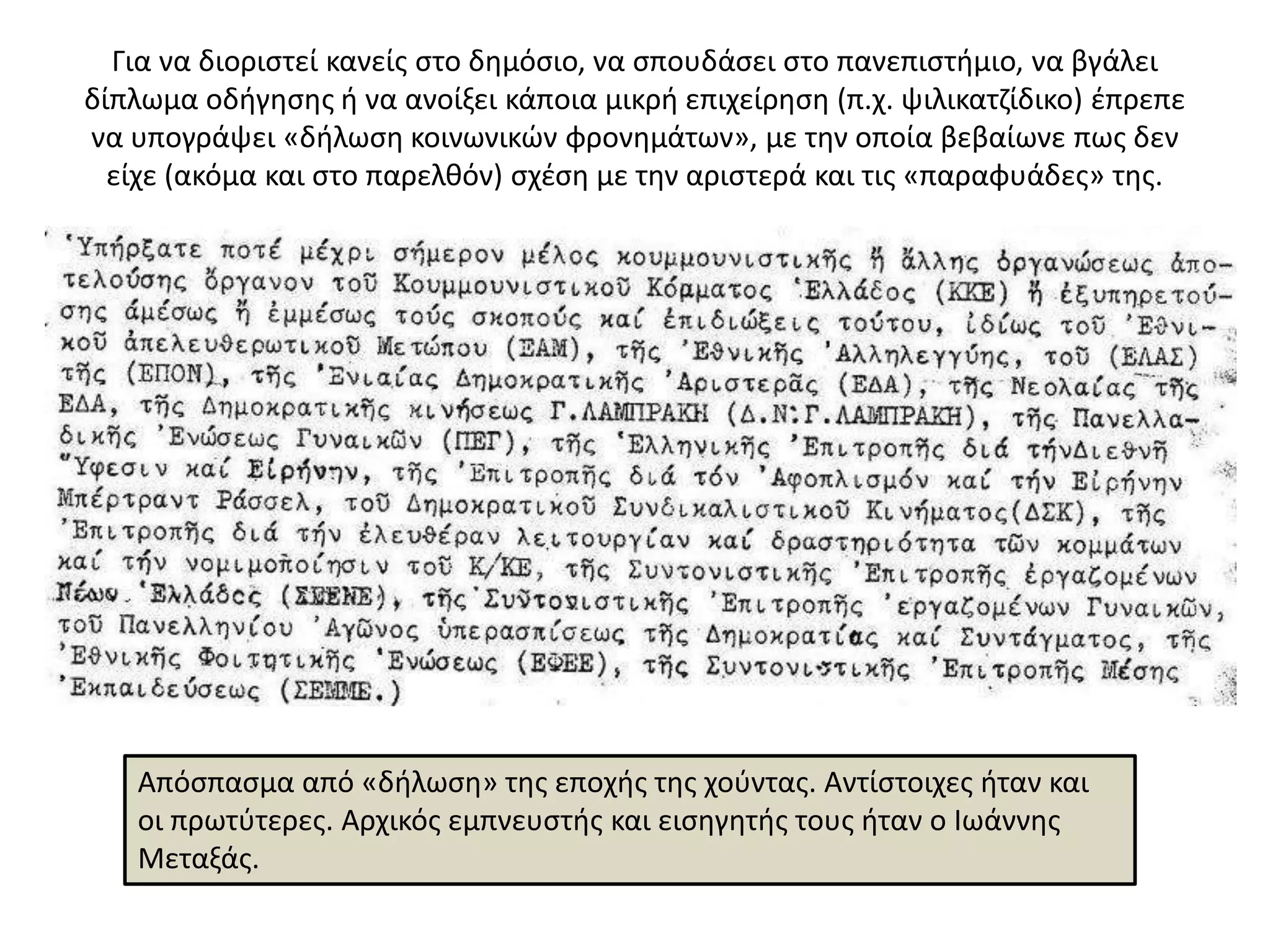 Για να διοριςτεί κανείσ ςτο δθμόςιο, να ςπουδάςει ςτο πανεπιςτιμιο, να βγάλει
δίπλωμα οδιγθςθσ ι να ανοίξει κάποια μικρι επιχείρθςθ (π.χ. ψιλικατηίδικο) ζπρεπε
να υπογράψει «διλωςθ κοινωνικϊν φρονθμάτων», με τθν οποία βεβαίωνε πωσ δεν
  είχε (ακόμα και ςτο παρελκόν) ςχζςθ με τθν αριςτερά και τισ «παραφυάδεσ» τθσ.




   Απόςπαςμα από «διλωςθ» τθσ εποχισ τθσ χοφντασ. Αντίςτοιχεσ ιταν και
   οι πρωτφτερεσ. Αρχικόσ εμπνευςτισ και ειςθγθτισ τουσ ιταν ο Ιωάννθσ
   Μεταξάσ.
 
